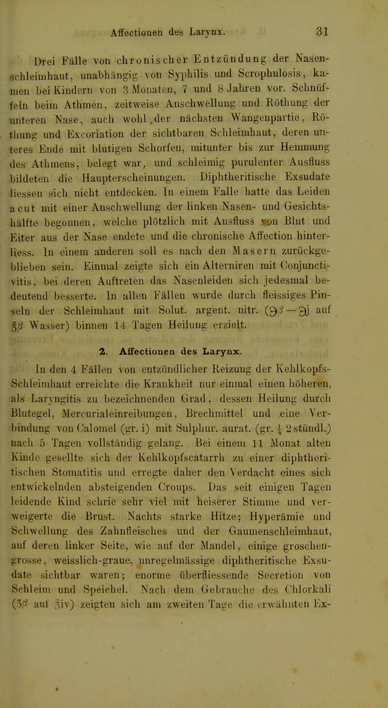 Drei Fälle von chronischer Entzündung der Nasen- schleimhaut, unabhängig von Syphilis und Scrophulosis, ka- men bei Kindern von 3 Monaten, 7 und 8 Jahren vor. Schnüf- feln beim Athmen, zeitweise Anschwellung und Rötbung der unteren Nase, auch wohl »der nächsten Waugenpartie, Rü- thung und Bxcöriation der sichtbaren Schleimhaut, deren un- teres Ende mit blutigen Schorfen, mitunter bis zur Hemmung des AthmenSj belegt war, und schleimig purulenter Austiuss bildeten die Haupterscheinungen. Diphtheritische Exsudate Hessen sich nicht entdecken. In einem Falle hatte das Leiden acut mit einer Anschwellung der linken Nasen- und Gesichts- hälfte begonnen, welche plötzlicli mit Ausfluss von Blut und Kiter aus der Nase endete und die chronische Affection hinter- liess. In einem anderen soll es nach den Masern zurückge- blieben sein. Einmal zeigte sich ein Aiterniren mit Conjuncti- vitis, bei deren Auftreten das Nasenleiden sich jedesmal be- deutend besserte. In allen Fällen wurde durch fleissiges Pin- seln der Schleimhaut mit Solut. argent. nitr. (£);? — 9tf auf $6 Wasser) binnen 14 Tagen Heilung erzielt. 2. Affectiouen des Laryux. In den 4 Fällen von entzündlicher Reizung der Kehlkopfs- Schleimhaut erreichte die Krankheit nur einmal einen höheren, als Laryngitis zu bezeichnenden Grad, dessen Heilung durch Blutegel, Mercurialeinreibungen, Brechmittel und eine Ver- bindung von Calomel (gr. i) mit Sulphur. aurat. (gr. \ 2stündl.) nach 5 Tagen vollständig gelang. Bei einem 11 Monat alten Kinde gesellte sich der Kehlkopfseatarrh zu einer diphtheri- tischen Stomatitis und erregte daher den Verdacht eines sich entwickelnden absteigenden Croups. Das seit einigen Tagen leidende Kind schrie sehr viel mit heiserer Stimme und ver- weigerte die Brust. Nachts starke Hitze; Hyperämie und Schwellung des Zahnfleisches und der Gamnenschleimhaut, Stuf deren linker Seite, wie auf der Mandel, einige groschen- grosse, weisslich-graue, unregelmässige diphtheritische Exsu- date sichtbar waren; enorme äberfliessende Secretion von Sehleim und Speichel. Nach dem Gebrauche dies Ghlorkali (3,# auf 3iv) zeigten sich am zweiten Tage die erwähnten Ex-