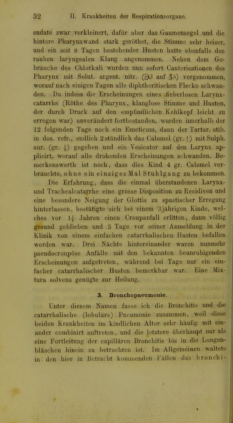 sudate zwar verkleinert, dafür aber das Gaumensegel und die hintere Pharynxwand stark geröthet, die Stimme sehr heiser, und ein seit ti Tagen bestehender Husten hatte ebenfalls den rauhen laryngealen Klang angenommen. Neben dem Ge- brauche des Chlorkali wurden nun sofort Cauterisationen des Pharynx mit Solut. argent. nitr. (9,3 auf vorgenommen, worauf nach einigen Tagen alle diphtherischen Flecke schwan- den. Da indess die Erscheinungen eines fieberlosen Larynx- catarrhs (Rothe des Pharynx, klanglose Stimme und Husten, der durch Druck auf den empfindlichen Kehlkopf leicht zu erregen war) unverändert fortbestanden, wurden innerhalb der 12 folgenden Tage noch ein Emeticum, dann der Tartar. stib. in dos. refr., endlich 2 stündlich das Calomel (gr. I) mit Sulph. aur. (gr. J-) gegeben und ein Vesicator auf den Larynx ap- plicirt, worauf alle drohenden Erscheinungen schwanden. Be- merkenswerth ist noch, dass dies Kind 4 gr. Calomel ver- brauchte, ohne ein einziges Mal Stuhlgang zu bekommen. Die Erfahrung, dass die einmal überstandenen Larynx- und Traehealcatarrhe eine grosse Disposition zu Recidiven und eine besondere Neigung der Glottis zu spastischer Erregung hinterlassen, bestätigte sich bei einem 3jährigen Kinde, wel- ches vor 1^ Jahren einen Croupanfall erlitten, dann völlig gesund geblieben und 3 Tage vor seiner Anmeldung in der Klinik von einem einfachen catarrhalischen Husten befallen worden war. Drei Nächte hintereinander waren nunmehr pseudocroupöse Anfälle mit den bekannten beunruhigenden Erscheinungen aufgetreten, während bei Tage nur ein ein- facher catarrhalischer Husten bemerkbar war. Eine Mix- tura solvens genügte zur Heilung. 3. Bronchopneumonie. Unter diesem Namen fasse ich die Bronchitis und die catarrhalische (lobuläre) Pneumonie zusammen, weil diese beiden Krankheiten im kindlichen Alter sehr häufig mit ein- ander combinirt auftreten, und die letztere überhaupt nur als eine Fortleitung der capillären Bronchitis bis in die Lungen- bläschen hinein zu betrachten ist. Im Allgemeinen waltete in den hier in Betracht kommenden Fällen das bronchi-