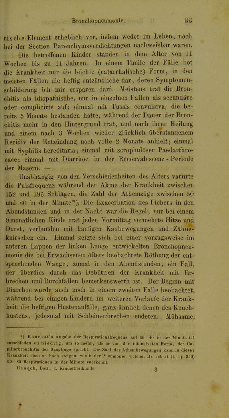tische Element erheblich vor, indem weder im Leben, noch bei der Section Parenchymsverdichtungen nachweisbar waren. Die betroffenen Kinder standen in dem Alter von 11 Wochen bis zu 11 Jahren. In einem Theile der Fälle bot die Krankheit nur die leichte (catarrhalische) Form, in den gleisten Fällen die heftig entzündliche dar, deren Symptomen- schilderung ich mir ersparen darf. Meistens trat die Bron- chitis als idiopathische, nur in einzelnen Fällen als secundäre oder complicirte auf; einmal mit Tussis convulsiva, die be- reits 5 Monate bestanden hatte, während der Dauer der Bron- chitis mehr in den Hintergrund trat, und nach ihrer Heilung und einem nach 3 Wochen wieder glücklich Überstandenein Recidiv der Entzündung noch volle 2 Monate anhielt; einmal mit Syphilis hereditaria; einmal mit scrophulöser Paedarthro- cace; einmal mit Diarrhoe in der Recouvalescenz - Periode der Masern. — Unabhängig von den Verschiedenheiten des Alters variirte die Pulsfrequenz während der Akme der Krankheit zwischen 152 und 196 Schlägen, die Zahl der Athemzüge zwischen 50 und 80 in der Minute*). Die Exacerbation des Fiebers in den Abendstunden und in der Nacht war die Regel; nur bei einem 9monatlichen Kinde trat jeden Vormittag vermehrte Hitze und Durst, verbunden mit häufigen Kaubewegungen und Zähne- knirschen ein. Einmal zeigte sich bei einer vorzugsweise im unteren Lappen der linken Lunge entwickelten Bronchopneu- monie die bei Erwachsenen öfters beobachtete Röthung der ent- sprechenden Wange, zumal in den Abendstunden, ein Fall, der überdies durch das Debütiren der Krankheit mit Er- brechen und Durchfällen beinerkenswerth ist. Der Beginn mit Diarrhoe wurde auch noch in einem zweiten Falle beobachtet, während bei einigen Kindern im weiteren Verlaufe der Krank- heit die heftigen Hustenanfälle, ganz ähnlich denen des Keuch- hustens, jedesmal mit Schleimerbrechen endeten. Mühsame, *) Bouchut's Angabe der Rcspirationsfrcqueuz auf 30—40 In der Minute ist entschieden zu niedrig, um so mehr, als er von der intensivsten Form, der Ca- pillarbronchitis der Säuglinge spricht. Die Zahl der Athembewcguugeii kann in dieser Krankheit eben so hoch steigen, wie in der Pneumonie, welcher B o u ch u t (I. c. p. 350) 60—80 Respirationen in der Minute zuerkennt. He noch, Beitr. z. Kinderheilkunde. g