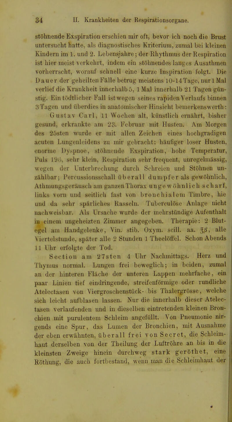 stöhnende Exspiration erschien mir oft, bevor ich noch die Brust untersucht hatte, als diagnostisches Kriterium, zumal bei kleinen Kindern im 1. und 2. Lebensjahre; der Rhythmus der Respiration ist hier meist verkehrt, indem ein stöhnendes langes Ausathmen vorherrscht, worauf schnell eine kurze Inspiration folgt. Die Dauer der geheilten Fälle betrug meistens 10-14 Tage, nur 1 Mal verlief die Krankheit innerhalb 5, 1 Mal innerhalb 21 Tagen gün- stig. Ein tödtlicher Fall istwegen seines rapiden Verlaufs binnen 3Tagen und überdies in anatomischer Hinsicht bemerkenswert)): Gustav Carl, 11 Wochen alt, künstlich ernährt, bisher gesund, erkrankte am 23. Februar mit Husten. Am Morgen des 25sten wurde er mit allen Zeichen eines hochgradigen acuten Lungenleidens zu mir gebracht: häufiger loser Husten, enorme Dyspnoe, stöhnende Exspiration, hohe Temperatur, Fuls 1%, sehr klein, Respiration sehr frequent, uuregelmässig, wegen der Unterbrechung durch Schreien und Stöhnen un- zählbar; Fercussionsschall überall dumpfer als gewöhnlich, Athmungsgeräusch am ganzen Thorax ungewöhnlich scharf, links vorn und seitlich fast von bronchialem Timbre, hie und da sehr spärliches Rasseln. Tuberculöse Anlage nicht nachweisbar. Als Ursache wurde der mehrstündige Aufenthalt in einem ungeheizten Zimmer angegeben. Therapie: 2 Blut- egel am Handgelenke, Vin. stib. Oxym. scill. aa. %ß, alle Viertelstunde, später alle 2 Stunden 1 Theelöffel. Schon Abends 11 Uhr erfolgte der Tod. Section am 27sten 4 Uhr Nachmittags. Herz und Thymus normal. Lungen frei beweglich; in beiden, zumal an der hinteren Fläche der unteren Lappen mehrfache, ein paar Linien tief eindringende, streifenförmige oder rundliche Atelectasen von Viergroschenstück- bis Thalergrösse, welche sich leicht aufblasen lassen. Nur die innerhalb dieser Atelec- tasen verlaufenden und in dieselben eintretenden kleinen Bron- chien mit purulentem Schleim angefüllt. Von Pneumonie nir- gends eine Spur, das Lumen der Bronchien, mit Ausnahme der eben erwähnten, überall frei vonSecret, die Schleim- haut derselben von der Theilung der Luftröhre an bis in die kleinsten Zweige hinein durchweg stark geröthet, eine Röthung, die auch fortbestand, wenn man die Schleimhaut der
