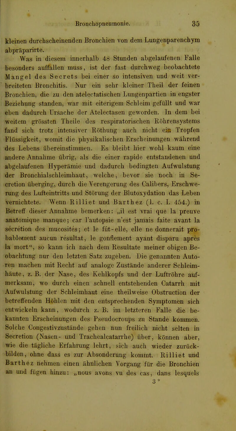 t Bronchopneumonie. 35 kleinen durchscheinenden Bronchien von dem Lungenparenchym abpräparirte. Was in diesem innerhalb 48 Stunden abgelaufenen Falle besonders auffallen muss, ist der fast durchweg beobachtete Mangel des Secrets bei einer so intensiven und weit ver- breiteten Bronchitis. Nur ein sehr kleiner Theil der feinen Bronchien, die zu den atelectatischen Lungenpartien in engster Beziehung standen, war mit eiterigem Schleim gefüllt und war eben dadurch Ursache der Atelectasen geworden. In dem bei weitem grössten Theile des respiratorischen Röhrensystems fand sich trotz intensiver Röthung auch nicht eis Tropfen Flüssigkeit, womit die physikalischen Erscheinungen während des Lebens übereinstimmen. Es bleibt hier wohl kaum eine andere Annahme übrig, als die einer rapide entstandenen und abgelaufenen Hyperämie und dadurch bedingten Aufwulstung der Bronchialschleimhaut, welche, bevor sie noch in Se- cretion überging, durch die Verengerung des Calibers, Erschwe- rung des Lufteintritts und Störung der Blutoxydation das Leben vernichtete. Wenn Rilliet und Barthez (1. c. L 454.) in Betreff dieser Annahme bemerken: „il est vrai que la preuve anatomique manque; car l'autopsie n'est jamais faite avant la secretion des mucosites; et le füt-eile, eile ne donnerait pro- bablement aucun resultat, le gonflement ayant disparu apres la mort, so kann ich nach dem Resultate meiner obigen Be- obachtung nur den letzten Satz zugeben. Die genannten Auto- ren machen mit Recht auf analoge Zustände anderer Schleim- häute , z. B. der Nase, des Kehlkopfs und der Luftröhre auf- merksam, wo durch einen schnell entstehenden Catarrh mit Aufwulstung der Schleimhaut eine theilweise Obstruction der betreffenden Höhlen mit den entsprechenden Symptomen sich entwickeln kann, wodurch z. B. im letzteren Falle die be- kannten Erscheinungen des Pseudocroups zu Stande kommen. Solche Congestivzustände gehen nun freilich nicht selten in Secretion (Nasen- und Trachealcatarrhe) über, können aber, wie die tägliche Erfahrung lehrt, sich auch wieder zurück- bilden, ohne dass es zur Absonderung kommt. Rilliet und Barth ez nehmen einen ähnlichen Vorgang für die Bronchien an und fügen hinzu: „nous avons vu des cas, dans lesquels 3*