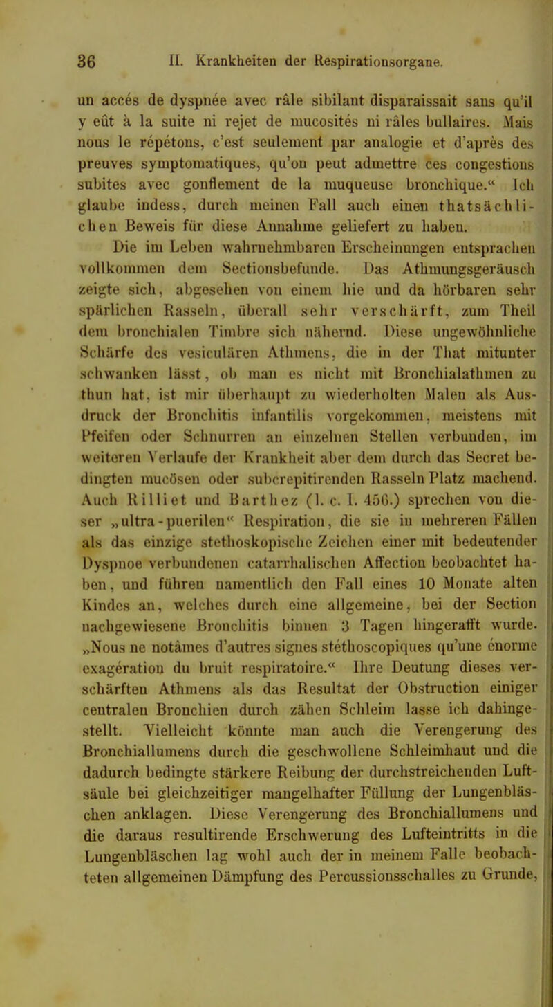 un acces de dyspnee avec räle sibilant disparaissait sans qu'il y eüt ä la suite ni rejet de mucosites ni räles bullaires. Mais nous le repetons, c'est seulement par analogie et d'apres des preuves symptomatiques, qu'on peut adinettre ces congestions subites avec gonflement de la muqueuse bronchique. Ich glaube indess, durch meinen Fall auch einen thatsächli- chen Beweis für diese Annahme geliefert zu haben. Die im Leben wahrnehmbaren Erscheinungen entsprachen vollkommen dem Sectionsbefunde. Das Athmungsgeräusch zeigte sich, abgesehen von einem hie und da hörbaren sehr spärlichen Rasseln, überall sehr verschärft, zum Theil dem bronchialen Timbre sich nähernd. Diese ungewöhnliche Schärfe des vesiculären Athmens, die in der That mitunter schwanken lässt, ob man es nicht mit Bronchialathmen zu thun hat, ist mir überhaupt zu wiederholten Malen als Aus- druck der Bronchitis infantilis vorgekommen, meistens mit pfeifen oder Schnurren an einzelnen Stellen verbunden, im weiteren Verlaufe der Krankheit aber dem durch das Secret be- dingten mucösen oder subcrepitirenden Rasseln Platz machend. Auch Rilliet und Barthez (1. c. 1. 45G.) sprechen von die- ser „ultra-puerilen Respiration, die sie in mehreren Fällen als das einzige stethoskopische Zeichen einer mit bedeutender Dyspnoe verbundenen catarrhalischen Affection beobachtet ha- ben, und führen namentlich den Fall eines 10 Monate alten Kindes an, welches durch eine allgemeine, bei der Section nachgewiesene Bronchitis binnen 3 Tagen hingerafft wurde. „Nous ne notämes d'autres signes stethoscopiques qu'une enorme exageratiou du bruit respiratoire. Ihre Deutung dieses ver- schärften Athmens als das Resultat der Obstruction einiger centralen Bronchien durch zähen Schleim lasse ich dahinge- stellt. Vielleicht könnte man auch die Verengerung des Bronchiallumens durch die geschwollene Schleimhaut und die dadurch bedingte stärkere Reibung der durchstreichenden Luft- säule bei gleichzeitiger mangelhafter Füllung der Lungenbläs- chen anklagen. Diese Verengerung des Bronchiallumens und die daraus resultirende Erschwerung des Lufteintritts in die Lungenbläschen lag wohl auch der in meinem Falle beobach- teten allgemeinen Dämpfung des Percussionsschalles zu Grunde,