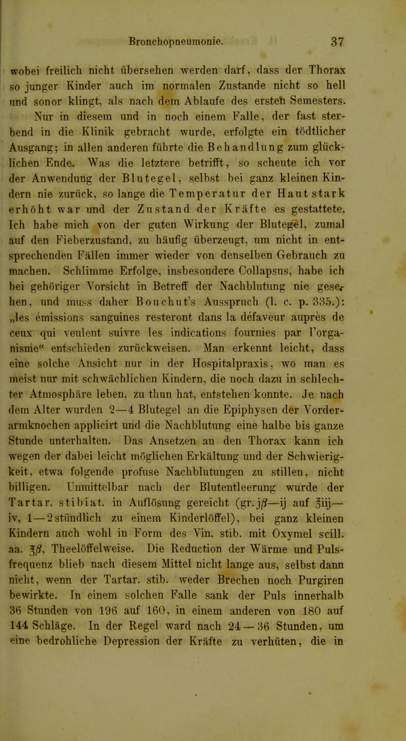 wobei freilich nicht übersehen werden darf, dass der Thorax so junger Kinder auch im normalen Zustande nicht so hell und sonor klingt, als nach dem Ablaufe des ersteh Semesters. Nur in diesem und in noch einem Falle, der fast ster- bend in die Klinik gebracht wurde, erfolgte ein tödtlicher Ausgang; in allen anderen führte die Behandlung zum glück- lichen Ende. Was die letztere betrifft, so scheute ich vor der Anwendung der Blutegel, selbst bei ganz kleinen Kin- dern nie zurück, so lange die Temperatur der Haut stark erhöht war und der Zustand der Kräfte es gestattete. Ich habe mich von der guten Wirkung der Blutegel, zumal auf den Fieberzustand, zu häufig überzeugt, um nicht in ent- sprechenden Fällen immer wieder von denselben Gebrauch zu machen. Schlimme Erfolge, insbesondere Collapsus, habe ich bei gehöriger Vorsicht in Betreff der Nachblutung nie gesec hen, und mtfSS daher Bouchut's Ausspruch (1. c. p. 335.): „les Emissions sanguines resteront dans la defaveur aupres de ceux qui veulent suivre les indications fournies par l'orga- nisme entschieden zurückweisen. Man erkennt leicht, dass eine solche Ansicht nur in der Hospitalpraxis, wo man es meist nur mit schwächlichen Kindern, die noch dazu in schlech- ter Atmosphäre leben, zu thun hat, entstehen konnte. Je nach dem Alter wurden 2—4 Blutegel an die Epiphysen der Vorder- armknochen applicirt und die Nachblutung eine halbe bis ganze Stunde unterhalten. Das Ansetzen an den Thorax kann ich wegen der dabei leicht möglichen Erkältung und der Schwierig- keit, etwa folgende profuse Nachblutungen zu stillen, nicht billigen. Unmittelbar nach der Blutentleerung wurde der Tartar. stibiat. in Auflösung gereicht (gr.j/?—ij auf 3iij— iv, 1—2stündlich zu einem Kinderlöffel), bei ganz kleinen Kindern auch wohl in Form des Vin. stib. mit Oxymel scill. aa. $ß, Theelöffelweise. Die Reduction der Wärme und Puls- frequenz blieb nach diesem Mittel nicht lange aus, selbst dann nicht, wenn der Tartar. stib. weder Brechen noch Purgiren bewirkte. In einem solchen Falle sank der Puls innerhalb 36 Stunden von 196 auf 160, in einem anderen von 180 auf 144 Schläge. In der Regel ward nach 24 — 36 Stunden, um eine bedrohliche Depression der Kräfte zu verhüten, die in