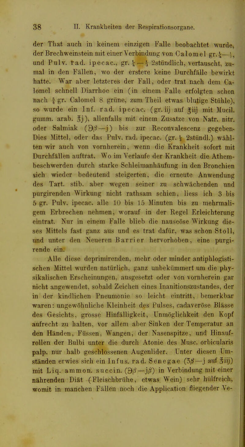 der That auch in keinem einzigen Falle beobachtet wurde, der Brechweinstein mit einer Verbindung von Calorael gr.£—\, und Pulv. tad. ipecac, gr.\ — \ 2stündlich, vertauscht, zu- mal in den Fällen, wo der erstere keine Durchfälle bewirkt hatte. War aber letzteres der Fall, oder trat nach dem Ca- lomel schnell Diarrhoe ein (in einem Falle erfolgten schon nach } gr. Calomel 8 grüne, zum Theil etwas blutige Stühle), so wurde ein Inf. rad. ipecac. (gr. iij auf Jiij mit Mucil. gumm. arab. 3j), allenfalls mit einem Zusätze von Natr. nitr. oder Salmiak O.i—j) bis zur Reconvalescenz gegeben- Dies Mittel, oder das Pulv. rad. ipecac. (gr. i 2stündl.) wähl- ten wir auch von vornherein, wenn die Krankheit sofort mit Durchfällen auftrat. Wo im Verlaufe der Krankheit die Atem- beschwerden durch starke Schleiraanhäufung in den Bronchien sich wieder bedeutend steigerten, die erneute Anwendung des Tart. stib. aber wegen seiner zu schwächenden und purgirenden Wirkung nicht rathsam schien, Hess ich 3 bis 5 gr. Pulv. ipecac. alle 10 bis 15 Minuten bis zu mehrmali- gem Erbrechen nehmen, worauf in der Regel Erleichterung eintrat. Nur in einem Falle blieb die nauseöse Wirkung die- ses Mittels fast ganz aus und es trat dafür, was schon Stoll, und unter den Neueren Barrier hervorhoben, eine purgi- rende ein. Alle diese deprimirenden, mehr oder minder antiphlogisti- schen Mittel wurden natürlich, ganz unbekümmert um die phy- sikalischen Erscheinungen, ausgesetzt oder von vornherein gar nicht angewendet, sobald Zeichen eines Inanitionszustandes, der in der kindlichen Pneumonie so leicht eintritt, bemerkbar waren: ungewöhnliche Kleinheit des Pulses, cadaveröse Blässe des Gesichts, grosse Hinfälligkeit, Unmöglichkeit den Kopf aufrecht zu halten, vor allem aber Sinken der Temperatur an den Händen, Füssen, Wangen, der Nasenspitze, und Hinauf- rollen der Bulbi unter die durch Atonie des Muse, orbicularis palp. nur halb geschlossenen Augenlider. Unter diesen Um- ständen erwies sich ein Infus, rad. Senegae (30—j auf 3üj) mit Liq. ammon. succin. 0ß—j/¥) in Verbindung mit einer nährenden Diät (Fleischbrühe, etwas Wein) sehr hülfreich, womit in manchen Fällen noch die Application fliegender Ve-