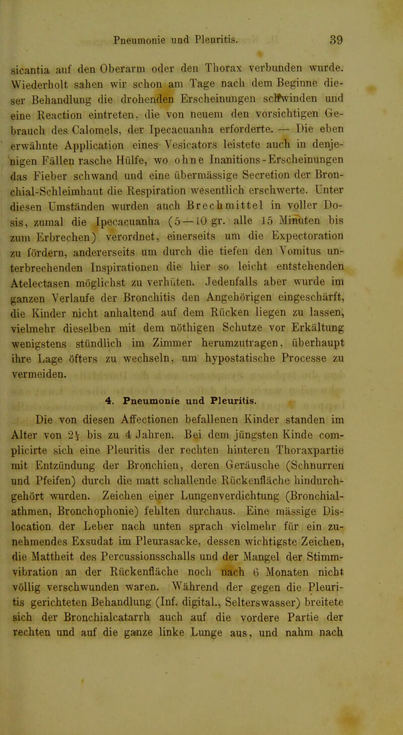 sicantia auf den Oberarm oder den Thorax verbunden wurde. Wiederholt sahen wir schon am Tage nach dem Beginne die- ser Behandlung die drohenden Erscheinungen seifwinden und eine Reaction eintreten, die von neuem den vorsichtigen Ge- brauch des Calomels, der Ipecacuanha erforderte. — Die eben erwähnte Application eines Vesicators leistete auch in denje- nigen Fällen rasche Hülfe, wo ohne Inanitions-Erscheinungen das Fieber schwand und eine übermässige Secretion der Bron- chial-Schleimhaut die Respiration wesentlich erschwerte. Unter diesen Umständen wurden auch Brechmittel in voller Do- sis, zumal die Ipecacuanha (5 —10 gr. alle 15 Minuten bis zum Erbrechen) verordnet, einerseits um die Expectoration zu fördern, andererseits um durch die tiefen den Vomitus un- terbrechenden Inspirationen die hier so leicht entstehenden Atelectasen möglichst zu verhüten. Jedenfalls aber wurde im ganzen Verlaufe der Bronchitis den Angehörigen eingeschärft, die Kinder nicht anhaltend auf dem Rücken liegen zu lassen, vielmehr dieselben mit dem nöthigen Schutze vor Erkältung wenigstens stündlich im Zimmer herumzutragen, überhaupt ihre Lage öfters zu wechseln, um hypostatische Processe zu vermeiden. 4. Pneumonie und Pleuritis. Die von diesen Affectionen befallenen Kinder standen im Alter von 2£ bis zu 4 Jahren. Bei dem jüngsten Kinde com- plicirte sich eine Pleuritis der rechten hinteren Thoraxpartie mit Entzündung der Bronchien, deren Geräusche (Schnurren und Pfeifen) durch die matt schallende Rückenfläche hindurch- gehört wurden. Zeichen einer Lungenverdichtung (Bronchial- athmen, Bronchophonie) fehlten durchaus. Eine massige Dis- location der Leber nach unten sprach vielmehr für ein zu- nehmendes Exsudat im Pleurasäcke, dessen wichtigste Zeichen, die Mattheit des Percussionsschalls und der Mangel der Stimm- viljration an der Rückenfläche noch nach 6 Monaten nicht völlig verschwunden waren. Während der gegen die Pleuri- tis gerichteten Behandlung (Inf. digital., Selterswasser) breitete sich der Bronchialcatarrh auch auf die vordere Partie der rechten und auf die ganze linke Lunge aus, und nahm nach