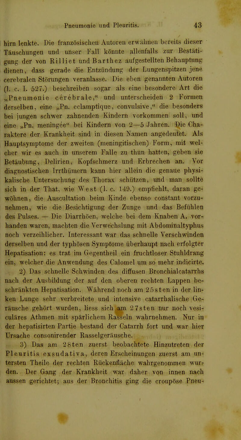 hirn lenkte. Die französischen Autoren erwähnen bereits dieser Täuschungen und unser Fall könnte allenfalls zur Bestäti- gung der von Rilliet undBarthez aufgestellten Behauptung dienen, dass gerade die Entzündung der Lungenspitzen jene cerebralen Störungen veranlasse. Die eben genannten Autoren (1. c. I. 527.) beschreiben sogar als eine besondere Art die „Pneumonie cerebrale, und unterscheiden 2 Formen derselben, eine „Pn. eclamptique, convulsive, die besonders bei jungen schwer zahnenden Kindern vorkommen soll, und eine »Pn. meningee bei Kindern von 2—5 Jahren. Die Cha- raktere der Krankheit sind in diesen Namen angedeutet. Als Hauptsymptome der zweiten (meningitischen) Form, mit wel- cher wir es auch in unserem Falle zu thun hatten, geben sie Betäubung, Delirien, Kopfschmerz und Erbrechen an. Vor diagnostischen Irrthümern kann hier allein die genaue physi- kalische Untersuchung des Thorax schützen, und man sollte sich in der That, wie West (1. c. 149.) empfiehlt, daran ge- wöhnen, die Auscultation beim Kinde ebenso constant vorzu- nehmen, wie die Besichtigung der Zunge und das Befühlen des Pulses. — Die Diarrhöen, welche bei dem Knaben A. vor- handen waren, machten die Verwechslung mit Abdominaltyphus noch verzeihlicher. Interessant war das schnelle Verschwinden derselben und der typhösen Symptome überhaupt nach erfolgter Hepatisation: es trat im Gegentheil ein fruchtloser Stuhldrang ein, welcher die Anwendung des Calomel um so mehr indicirte. 2) Das schnelle Schwinden des diffusen Bronchialcatarrhs nach der Ausbildung der auf den oberen rechten Lappen be- schränkten Hepatisation. Während noch am 25sten in der lin- ken Lunge sehr verbreitete und intensive catarrhalische Ge- räusche gehört wurden, liess sich am 2 7sten nur noch vesi- culäres Athmen mit spärlichem Rasseln wahrnehmen. Nur in der hepatisirten Partie bestand der Catarrh fort und war hier Ursache consonirender Rasselgeräusche. 3) Das am 2 8ten zuerst beobachtete Hinzutreten der Pleuritis exsudativa, deren Erscheinungen zuerst am un- tersten Theile der rechten Rückenfläche wahrgenommen wuiv den. Der Gang der Krankheit war daher von innen nach aussen gerichtet; aus der Bronchitis ging die croupöse Pneu-