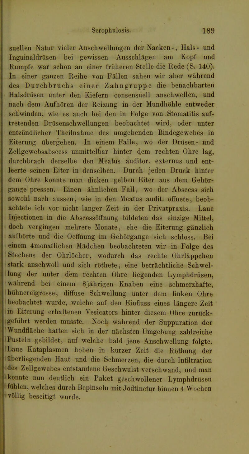 suellen Natur vieler Anschwellungen der Nacken-, Hals- und Inguinaldriisen bei gewissen Ausschlägen am Kopf und Rumpfe war schon an einer früheren Stelle die Rede (S. 140). In einer ganzen Reihe von Fällen sahen wir aber während des Durclibruchs einer Zahngruppe die benachbarten Halsdrüsen unter den Kiefern consensuell anschwellen, und nach dem Aufboren der Reizung in der Mundhöhle entweder schwinden, wie es auch bei den in Folge von Stomatitis auf- tretenden Drüsenschwellungen beobachtet wird, oder unter entzündlicher Theilnahme des umgebenden Bindegewebes in Eiterung übergehen. In einem Falle, wo der Drüsen- und Zellgewebsabscess unmittelbar hinter dem rechten Ohre lag, durchbrach derselbe den Meatus auditor. externus und ent- leerte seinen Eiter in denselben. Durch jeden Druck hinter dem Ohre konnte man dicken gelben Eiter aus dem Gehör- gange pressen. Einen ähnlichen Fall, wo der Abscess sich sowohl nach aussen, wie in den Meatus audit. öffnete, beob- achtete ich vor nicht langer Zeit in der Privatpraxis. Laue Injectionen in die Abscessöffnung bildeten das einzige Mittel, doch vergingen mehrere Monate, ehe die Eiterung gänzlich aufhörte und die Oeffnung im Gehörgange sich schloss. Bei einem ^monatlichen Mädchen beobachteten wir in Folge des Stechens der Ohrlöcher, wodurch das rechte Ohrläppchen stark anschwoll und sich röthete, eine beträchtliche Schwel- lung der unter dem rechten Ohre liegenden Lymphdrüsen, während bei einem 8jährigen Knaben eine schmerzhafte, liiilmereigrosse, diffuse Schwellung unter dem linken Ohre beobachtet wurde, welche auf den Einfluss eines längere Zeit in Eiterung erhaltenen Vesicators hinter diesem Ohre zurück- geführt werden musste. Noch während der Suppuration der Wundfläche hatten sich in der nächsten Umgebung zahlreiche Pusteln gebildet, auf welche bald jene Anschwellung folgte. Laue Kataplasmen hoben in kurzer Zeit die Röthung der I überliegenden Haut und die Schmerzen, die durch Infiltration • des Zellgewebes entstandene Geschwulst verschwand, und man konnte nun deutlich ein Paket geschwollener Lymphdrüsen ! fühlen, welches durch Bepinseln mit Jodtinctur binnen 4 Wochen völlig beseitigt wurde.