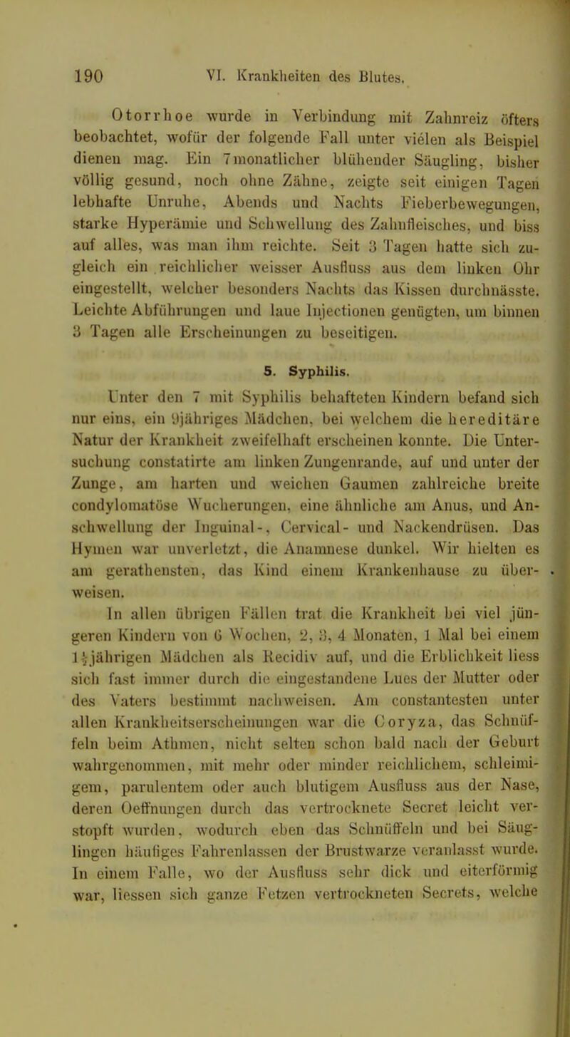 Otorrhoe wurde in Verbindung mit Zahnreiz öfters beobachtet, wofür der folgende Fall unter vielen als Beispiel dienen mag. Ein 7monatlicher blühender Säugling, bisher völlig gesund, noch ohne Zähne, zeigte seit einigen Tagen lebhafte Unruhe, Abends und Nachts Fieberbewegungen, starke Hyperämie und Schwellung des Zahufleisches, und biss auf alles, was man ihm reichte. Seit 3 Tagen hatte sich zu- gleich ein .reichlicher weisser Ausfiuss aus dem linken Ohr eingestellt, welcher besonders Nachts das Kissen durchnässte. Leichte Abführungen und laue Injectionen genügten, um binnen 3 Tagen alle Erscheinungen zu beseitigen. S. Syphilis. Unter den 7 mit Syphilis behafteten Kindern befand sich nur eins, ein 'Jjähriges Mädchen, bei welchem die hereditäre Natur der Krankheit zweifelhaft erscheinen konnte. Die Unter- suchung constatirte am linken Zungenrande, auf und unter der Zunge, am harten und weichen Gaumen zahlreiche breite condyloinatöse Wucherungen, eine ähnliche am Anus, und An- schwellung der Inguinal-, Cervical- und Nackendrüsen. Das Hynu'n war unverletzt, die Anamnese dunkel. Wir hielten es am gerathensten, das Kind einem Krankenhause zu über- weisen. In allen übrigen Fällen trat die Krankheit bei viel jün- geren Kindern von G Wochen, 2, 8, 4 Monaten, 1 Mal bei einem 1 ' jährigen Mädchen als Kecidiv auf, und die Erblichkeit liess sich fast immer durch die eingestandene Lues der Mutter oder des Vaters bestimmt nachweisen. Am constantesten unter allen Krankheitserscheinungen war die Coryza, das Schnüf- feln beim Athmcn, nicht selten schon bald nach der Geburt wahrgenommen, mit mehr oder minder reichlichem, schleimi- gem, parulentem oder auch blutigem Ausfluss aus der Nase, deren Oeffnungen durch das vertrocknete Secret leicht ver- stopft wurden, wodurch eben das Schnüffeln und bei Säug- lingen häufiges Fahrenlassen der Brustwarze veranlasst wurde. In einem Falle, wo der Ausfluss sehr dick und eiterförniig war, Hessen sich ganze Fetzen vertrockneten Secrets, welche
