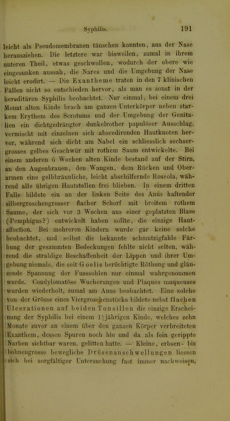 leicht als Pseudomembranen täuschen konnten, aus der Nase herausziehen. Die letztere war bisweilen, zumal in ihrem unteren Theil, etwas geschwollen, wodurch der obere wie eingesunken aussah, die Nares und die Umgebung der Nase leicht erodirt. — Die Exantheme traten in den 7 klinischen Fallen nicht so entschieden hervor, als man es sonst in der hereditären Syphilis beobachtet. Nur einmal, bei einem drei Monat alten Kinde brach am ganzen Unterkörper neben star- kem Erythem des Scrotums und der Umgebung der Genita- lien ein dichtgedrängter dunkelrother papulöser Ausschlag, vermischt mit einzelnen sich abscedirenden Hautknoten her- vor, während sich dicht am Nabel ein schliesslich sechser- grosses gelbes Geschwür mit rothem Saum entwickelte. Bei einem anderen G Wochen alten Kinde bestand auf der Stirn, an den Augenbrauen, den Wangen, dem Rücken und Ober- armen eine gelbbräunliche, leicht abschilfernde Roseola, wäh- rend alle übrigen Hautstellen frei blieben. In einem dritten Falle bildete ein an der linken Seite des Anus haftender silbergroschengrosser flacher Schorf mit breitem rothem Saume, der sich vor 3 Wochen aus einer geplatzten Blase (Pemphigus?) entwickelt haben sollte, die einzige Haut- affection. Bei mehreren Kindern wurde gar keine solche beobachtet, und selbst die bekannte schmutzigfahle Fär- bung der gesammten Bedeckungen fehlte nicht selten, wäh- rend die strahlige Beschaffenheit der Lippen und ihrer Um- gebung niemals, die seit Goelis berüchtigte Röthung und glän- zende Spannung der Fusssohlen nur einmal wahrgenommen wurde. Condylomatöse Wucherungen und Plaques muqueuses wurden wiederholt, zumal am Anus beobachtet. Eine solche von der Grösse eines Viergroschenstücks bildete nebst flachen >U1 cerationen auf beiden Ton sillen die einzige Erschei- nung der Syphilis bei einem 1!;jährigen Kinde, welches zehn Monate zuvor an einem über den ganzen Körper verbreiteten Exanthem, dessen Spuren noch hie und da als fein gerippte Narben sichtbar waren, gelitten hatte. — Kleine, erbsen- bis bohnengrosse bewegliche Drüsenanschwellungen Hessen sich bei sorgfältiger Untersuchung fast immer nachweisen,