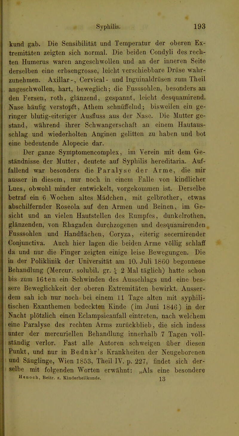 kund gab. Die Sensibilität und Temperatur der oberen Ex- tremitäten zeigten sieb normal. Die beiden Condyli des rech- ten Humerus waren angeschwollen und an der inneren Seite derselben eine erbsengrosse, leicht verschiebbare Drüse wahr- zunehmen. Axillar-, Cervical- und Inguinaldrüsen zum Theil angeschwollen, hart, beweglich; die Fusssohlen, besonders an den Fersen, roth, glänzend, gespannt, leicht desquamirend. Nase häufig verstopft, Athem schnüffelnd; bisweilen ein ge- ringer blutig-eiteriger Ausfluss aus der Nase. Die Mutter ge- stand, während ihrer Schwangerschaft an einem Hautaus- schlag und wiederholten Anginen gelitten zu haben und bot eine bedeutende Alopecie dar. Der ganze Symptomencomplex, im Verein mit dem Ge- standnisse der Mutter, deutete auf Syphilis hereditaria. Auf- fallend war besonders die Paralyse der Arme, die mir ausser in diesem, nur noch in einem Falle von kindlicher Lues, obwohl minder entwickelt, vorgekommen ist. Derselbe betraf ein 6 Wochen altes Mädchen, mit gelbrother, etwas abschilfernder Roseola auf den Armen und Beinen, im Ge- sicht und an vielen Hautstellen des Rumpfes, dunkelrothen, glänzenden, von Rhagaden durchzogenen und desquamirenden Fusssohlen und Handflächen, Coryza, eiterig secernirender Conjunctiva. Auch hier lagen die beiden Arme völlig schlaff da und nur die Finger zeigten einige leise Bewegungen. Die in der Poliklinik der Universität am 10. Juli 1860 begonnene Behandlung (Mercur. solubil. gr. \ 2 Mal täglich) hatte schon bis zum 16ten ein Schwinden des Ausschlags und eine bes- sere Beweglichkeit der oberen Extremitäten bewirkt. Ausser- dem sah ich nur noch bei einem 11 Tage alten mit syphili- tischen Exanthemen bedeckten Kinde (im Juni 1846) in der Nacht plötzlich einen Eclampsieanfall eintreten, nach welchem eine Paralyse des rechten Arms zurückblieb, die sich indess unter der mercuriellen Behandlung innerhalb 7 Tagen voll- ständig verlor. Fast alle Autoren schweigen über diesen Punkt, und nur in Bednar's Krankheiten der Neugeborenen und Säuglinge, Wien 1853, Theil IV. p. 227, findet sich der- selbe mit folgenden Worten erwähnt: „Als eine besondere Heuoch, Bcitr. ?.. Kinderheilkmid.'. 19