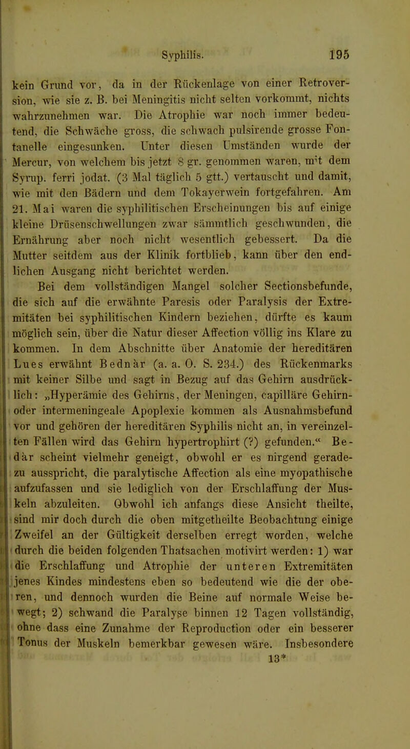 kein Grund vor, da in der Rückenlage von einer Retrover- sion, wie sie z. B. bei Meningitis nicht selten vorkommt, nichts wahrzunehmen war. Die Atrophie war noch immer bedeu- tend, die Schwäche gross, die schwach pulsirende grosse Fon- tanelle eingesunken. Unter diesen Umständen wurde der Mercur, von welchem bis jetzt 8 gr. genommen waren, nrt dem Syrup. ferri jodat. (3 Mal täglich 5 gtt.) vertauscht und damit, wie mit den Bädern und dem Tokayerwein fortgefahren. Am 21. Mai waren die syphilitischen Erscheinungen bis auf einige kleine Drüsenschwellungen zwar sämmtlich geschwunden, die Ernährung aber noch nicht wesentlich gebessert. Da die Mutter seitdem aus der Klinik fortblieb, kann über den end- lichen Ausgang nicht berichtet werden. Bei dem vollständigen Mangel solcher Sectionsbefunde, die sich auf die erwähnte Paresis oder Paralysis der Extre- I mitäten bei syphilitischen Kindern beziehen, dürfte es kaum möglich sein, über die Natur dieser Affection völlig ins Klare zu kommen. In dem Abschnitte über Anatomie der hereditären Lues erwähnt Bednar (a.a.O. S. 234.) des Rückenmarks mit keiner Silbe und sagt in Bezug auf das Gehirn ausdrück- lich: „Hyperämie des Gehirns, der Meningen, capilläre Gehirn- oder intermeningeale Apoplexie kommen als Ausnahmsbefund vor und gehören der hereditären Syphilis nicht an, in vereinzel- ten Fällen wird das Gehirn hypertrophirt (?) gefunden. Be- dar scheint vielmehr geneigt, obwohl er es nirgend gerade- zu ausspricht, die paralytische Affection als eine myopathische aufzufassen und sie lediglich von der Erschlaffung der Mus- keln abzuleiten. Obwohl ich anfangs diese Ansicht theilte, sind mir doch durch die oben mitgetheilte Beobachtung einige Zweifel an der Gültigkeit derselben erregt worden, welche durch die beiden folgenden Thatsachen motivirt werden: 1) war die Erschlaffung und Atrophie der unteren Extremitäten jenes Kindes mindestens eben so bedeutend wie die der obe- 1 ren, und dennoch wurden die Beine auf normale Weise be- wegt; 2) schwand die Paralyse binnen 12 Tagen vollständig, ohne dass eine Zunahme der Reproduction oder ein besserer Tonus der Muskeln bemerkbar gewesen wäre. Insbesondere 13*
