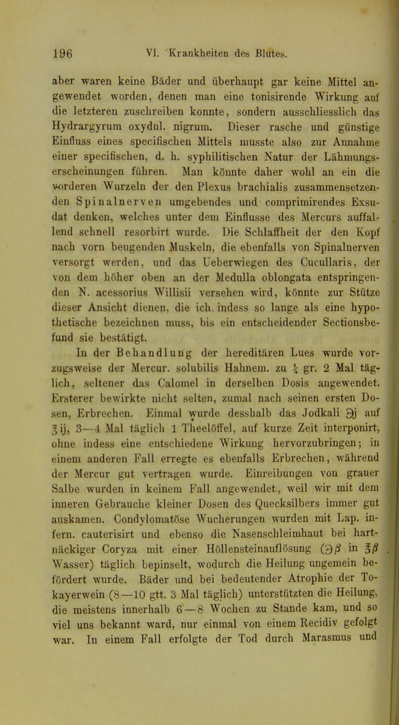 aber waren keine Bäder und überhaupt gar keine Mittel an- gewendet worden, denen man eine tonisirende Wirkung auf die letzteren zuschreiben konnte, sondern ausschliesslich das Hydrargyrum oxydul. nigrum. Dieser rasche und günstige Einfluss eines specifischen Mittels inusste also zur Annahme einer specifischen, d. h. syphilitischen Natur der Lähmungs- erscheinungen führen. Man könnte daher wohl an ein die vorderen Wurzeln der den Plexus brachialis zusammensetzen- den Spinalnerven umgebendes und comprimirendes Exsu- dat denken, welches unter dem Einflüsse des Mercurs auffal- lend schnell resorbirt wurde. Die Schlaffheit der den Kopf nach vorn beugenden Muskeln, die ebenfalls von Spinalnerven versorgt werden, und das Ueberwiegen des Cucullaris, der von dem höher oben an der Medulla oblongata entspringen- den N. acessorius Willisii versehen wird, könnte zur Stütze dieser Ansicht dienen, die ich indess so lange als eine hypo- thetische bezeichnen muss, bis ein entscheidender Sectionsbe- fund sie bestätigt. In der Behandlung der hereditären Lues wurde vor- zugsweise der Mercur. solubilis Hahnem. zu \ gr. 2 Mal täg- lich, seltener das Calomel in derselben Dosis angewendet. Ersterer bewirkte nicht selten, zumal nach seinen ersten Do- sen, Erbrechen. Einmal wurde desshalb das Jodkali 9j auf 3—4 Mal täglich 1 Theelöffel, auf kurze Zeit interponirt, ohne indess eine entschiedene Wirkung hervorzubringen; in einem anderen Fall erregte es ebenfalls Erbrechen, während der Mercur gut vertragen wurde. Einreibungen von grauer Salbe wurden in keinem Fall angewendet, weil wir mit dem inneren Gebrauche kleiner Dosen des Quecksilbers immer gut auskamen. Condylomatöse Wucherungen wurden mit Lap. in- fern, cauterisirt und ebenso die Nasenschleimhaut bei hart- näckiger Coryza mit einer Höllensteinauflösung O/S in %ß Wasser) täglich bepinselt, wodurch die Heilung ungemein be- fördert wurde. Bäder und bei bedeutender Atrophie der To- kayerwein (8—10 gtt. 3 Mal täglich) unterstützten die Heilung, die meistens innerhalb 6 — 8 Wochen zu Stande kam, und so viel uns bekannt ward, nur einmal von einem Recidiv gefolgt war. In einem Fall erfolgte der Tod durch Marasmus und