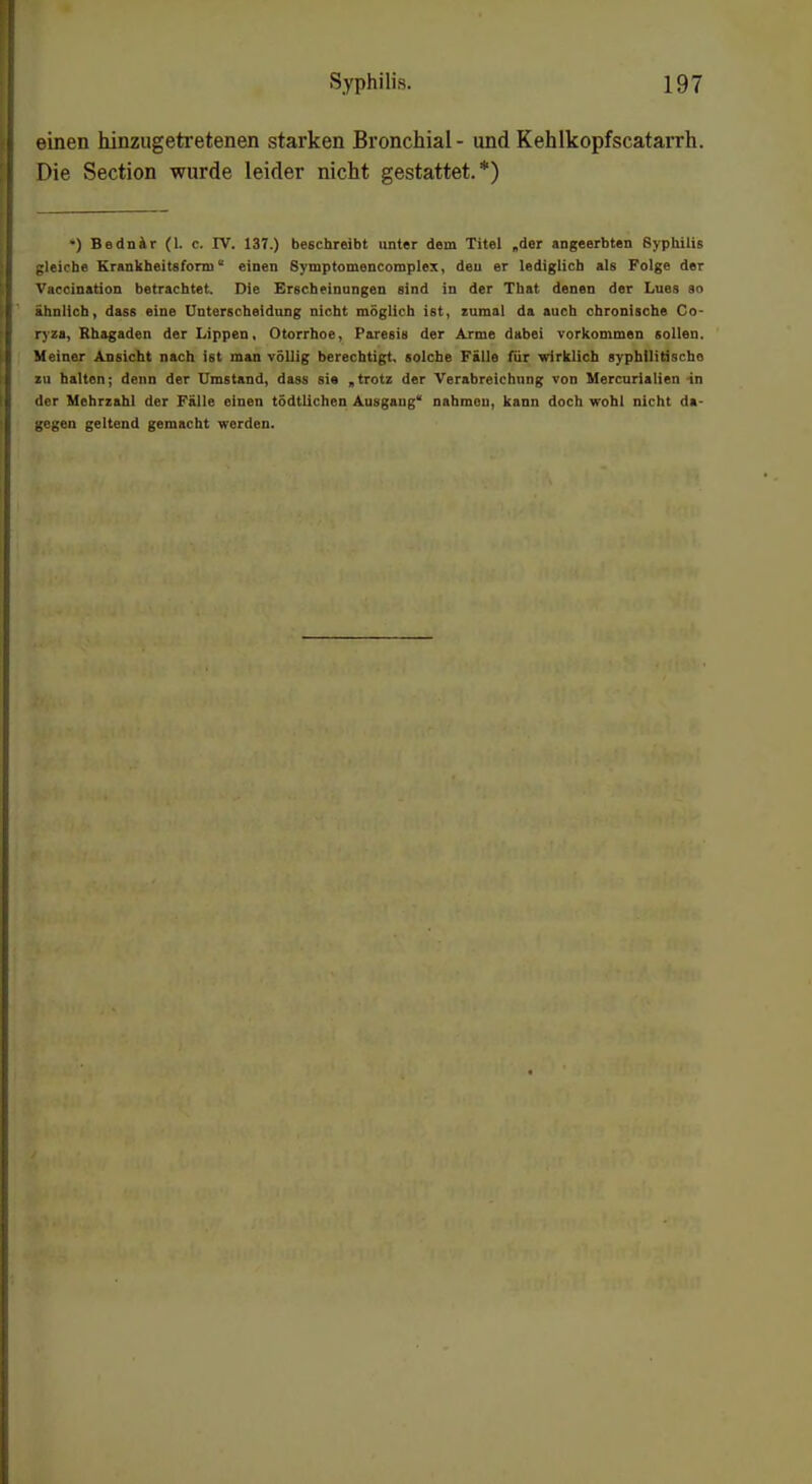 einen hinzugetretenen starken Bronchial- und Kehlkopfscatarrh. Die Section wurde leider nicht gestattet.*) •) Bednir (1. c. IV. 137.) beschreibt unter dem Titel „der angeerbten Syphilis gleiche Krankheitsfom) einen Symptomencomplex, deu er lediglich als Folge der Vaccination betrachtet. Die Erscheinungen sind in der That denen der Lues so ahnlich, dass eine Unterscheidung nicht möglich ist, zumal da auch chronische Co- ryza, Rhagaden der Lippen, Otorrhoe, Paresis der Arme dabei vorkommen sollen. Meiner Ansicht nach ist man völlig berechtigt, solche Fälle für wirklich syphllitischo zu haiton; denn der Umstand, dass sie „trotz der Verabreichung von Mercurlalien -in der Mehrzahl der Fälle einen tödtlichen Ausgang nahmen, kann doch wohl nicht da- gegen geltend gemacht werden.