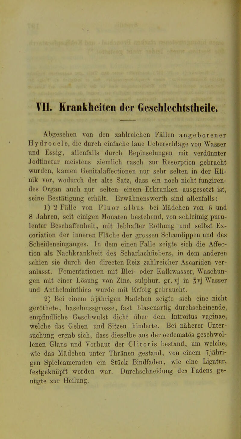 TU. Krankheiten der Geschlechtstheile, Abgesehen von den zahlreichen Fällen angeborener Hydrocele, die durch einfache laue Ueberschläge von Wasser und Essig, allenfalls durch Bepinselungen mit verdünnter Jodtinctur meistens ziemlich rasch zur Resorption gebracht wurden, kamen Genitalaffectioneu nur sehr selten in der Kli- nik vor, wodurch der alte Satz, dass ein noch nicht fungiren- des Organ auch nur selten einem Erkranken ausgesetzt ist, seine Bestätigung erhält. Erwähnenswerth sind allenfalls: 1) 2 Fälle von Fluor albus bei Mädchen von 6 und 8 Jahren, seit einigen Monaten bestehend, von schleimig puru- lenter Beschaffenheit, mit lebhafter Rothung und selbst Ex- coriation der inneren Fläche der grossen Schamlippen und des Scheideneinganges. In dem einen Falle zeigte sich die Affec- tion als Nachkrankheit des Scharlachfiebers, in dem anderen schien sie durch den directen Reiz zahlreicher Ascariden ver- anlasst. Fomentationen mit Blei- oder Kalkwasser, Waschun- gen mit einer Lösung von Zinc. sulphur. gr. vj in 3vj Wasser und Anthelminthica wurde mit Erfolg gebraucht. 2) Bei einem 5jährigen Mädchen zeigte sich eine nicht geröthete, haselnussgrosse, fast blasenartig durchscheinende, empfindliche Gaschwulst dicht über dem Introitus vaginae, welche das Gehen und Sitzen hinderte. Bei näherer Unter- suchung ergab sich, dass dieselbe aus der oedematös geschwol- lenen Glans und Vorhaut der Clitoris bestand, um welche, wie das Mädchen unter Thränen gestand, von einem 7jähri- gen Spielcameraden ein Stück Bindfaden, wie eine Ligatur, festgeknüpft worden war. Durchschneidung de3 Fadens ge- nügte zur Heilung.