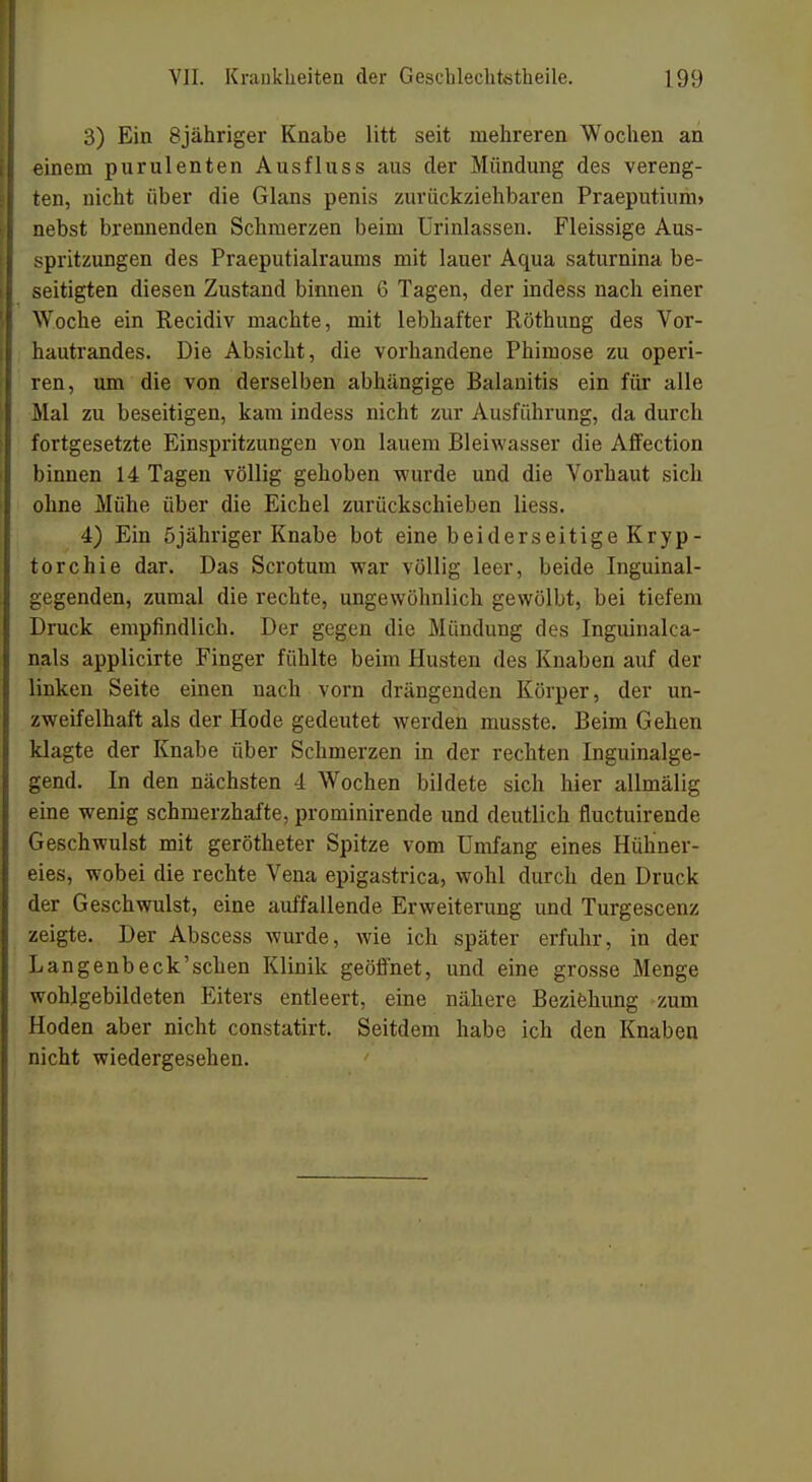 3) Ein 8jähriger Knabe litt seit mehreren Wochen an einem purulenten Ausfluss aus der Mündung des vereng- ten, nicht über die Glans penis zurückziehbaren Praeputium» nebst brennenden Schmerzen beim ürinlassen. Fleissige Aus- spritzungen des Praeputialraums mit lauer Aqua saturnina be- seitigten diesen Zustand binnen 6 Tagen, der indess nach einer Woche ein Recidiv machte, mit lebhafter Röthung des Vor- hautrandes. Die Absicht, die vorhandene Phimose zu operi- ren, um die von derselben abhängige Balanitis ein für alle Mal zu beseitigen, kam indess nicht zur Ausführung, da durch fortgesetzte Einspritzungen von lauem Bleiwasser die Affection binnen 14 Tagen völlig gehoben wurde und die Vorhaut sich ohne Mühe über die Eichel zurückschieben liess. 4) Ein 5jähriger Knabe bot eine beiderseitige Kryp- torchie dar. Das Scrotum war völlig leer, beide Inguinal- gegenden, zumal die rechte, ungewöhnlich gewölbt, bei tiefem Druck empfindlich. Der gegen die Mündung des Inguinalca- nals applicirte Finger fühlte beim Husten des Knaben auf der linken Seite einen nach vorn drängenden Körper, der un- zweifelhaft als der Hode gedeutet werden musste. Beim Gehen klagte der Knabe über Schmerzen in der rechten Inguinalge- gend. In den nächsten 4 Wochen bildete sich hier allmälig eine wenig schmerzhafte, prorninirende und deutlich fluctuirende Geschwulst mit gerötheter Spitze vom Umfang eines Hühner- eies, wobei die rechte Vena epigastrica, wohl durch den Druck der Geschwulst, eine auffallende Erweiterung und Turgescenz zeigte. Der Abscess wurde, wie ich später erfuhr, in der Langenbeck'scben Klinik geöffnet, und eine grosse Menge wohlgebildeten Eiters entleert, eine nähere Beziehung zum Hoden aber nicht constatirt. Seitdem habe ich den Knaben nicht wiedergesehen.