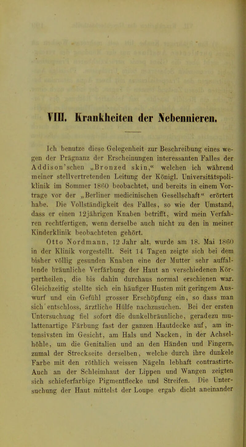 Ich benutze diese Gelegenheit zur Beschreibung eines we- gen der Prägnanz der Erscheinungen interessanten Falles der Addison'schen „Bronzed skin, welchen ich während meiner stellvertretenden Leitung der Königl. Universitätspoli- klinik im Sommer 1860 beobachtet, und bereits in einem Vor- trage vor der „Berliner medicinischen Gesellschaft erörtert habe. Die Vollständigkeit des Falles, so wie der Umstand, dass er einen 12jährigen Knaben betrifft, wird mein Verfah- ren rechtfertigen, wenn derselbe auch nicht zu den in meiner Kinderklinik beobachteten gehört. Otto Nordmann, 12 Jahr alt, wurde am IB. Mai 1860 in der Klinik vorgestellt. Seit 14 Tagen zeigte sich bei dem bisher völlig gesunden Knaben eine der Mutter sehr auffal- lende bräunliche Verfärbung der Haut an verschiedenen Kör- pertheilen, die bis dahin durchaus normal erschienen war. Gleichzeitig stellte sich ein häufiger Husten mit geringem Aus- wurf und ein Gefühl grosser Erschöpfung ein, so dass man sich' entschloss, ärztliche Hülfe nachzusuchen. Bei der ersten Untersuchung fiel sofort die dunkelbräunliche, geradezu mu- lattenartige Färbung fast der ganzen Hautdecke auf, am in- tensivsten im Gesicht, am Hals und Nacken, in der Achsel- höhle, um die Genitalien und an den Händen und Fingern, zumal der Streckseite derselben, welche durch ihre dunkele Farbe mit den röthlich weissen Nägeln lebhaft contrastirte. Auch an der Schleimhaut der Lippen und Wangen zeigten sich schieferfarbige Pigmentflecke und Streifen. Die Unter- suchung der Haut mittelst der Loupe ergab dicht aneinander