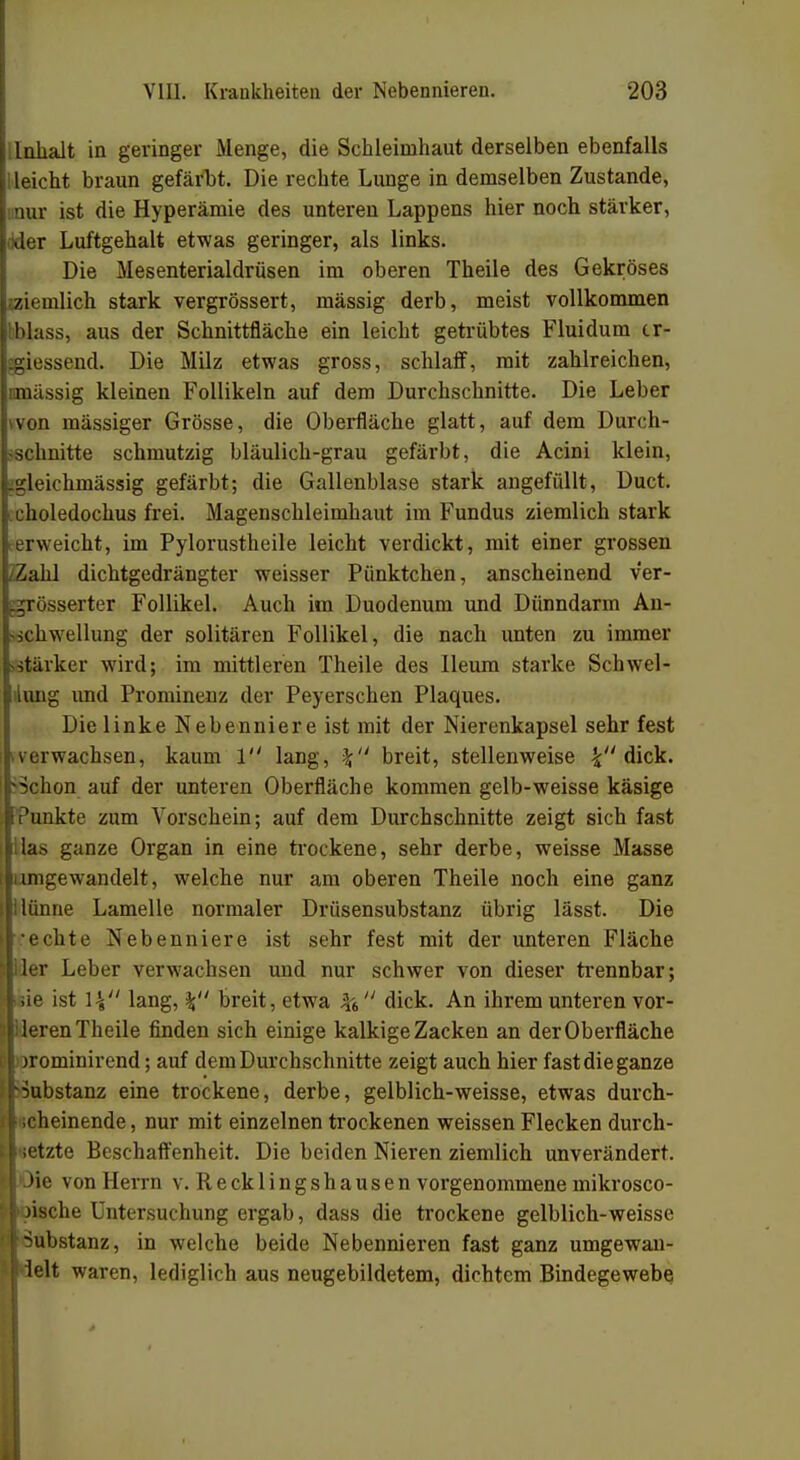 Inhalt in geringer Menge, die Schleimhaut derselben ebenfalls leicht braun gefärbt. Die rechte Lunge in demselben Zustande, >.nur ist die Hyperämie des unteren Lappens hier noch stärker, der Luftgehalt etwas geringer, als links. Die Mesenterialdrüsen im oberen Theile des Gekröses ziemlich stark vergrössert, mässig derb, meist vollkommen ; Mass, aus der Schnittfläche ein leicht getrübtes Fluidum cr- l.giessend. Die Milz etwas gross, schlaff, mit zahlreichen, nmässig kleinen Follikeln auf dem Durchschnitte. Die Leber »von massiger Grösse, die Oberfläche glatt, auf dem Durch- schnitte schmutzig bläulich-grau gefärbt, die Acini klein, ;gleichmässig gefärbt; die Gallenblase stark angefüllt, Duct. choledochus frei. Magenschleimhaut im Fundus ziemlich stark erweicht, im Pylorustheile leicht verdickt, mit einer grossen Zahl dichtgedrängter weisser Pünktchen, anscheinend v'er- -serter Follikel. Auch im Duodenum und Dünndarm An- schwellung der solitären Follikel, die nach unten zu immer Stärker wird; im mittleren Theile des Ileum starke Schwel- lung und Prominenz der Peyerschen Plaques. Die linke Nebenniere ist mit der Nierenkapsel sehr fest verwachsen, kaum 1 lang, % breit, stellenweise \ dick. Mellon auf der unteren Oberfläche kommen gelb-weisse käsige Punkte zum Vorschein; auf dem Durchschnitte zeigt sich fast llas ganze Organ in eine trockene, sehr derbe, weisse Masse imgewandelt, welche nur am oberen Theile noch eine ganz llünne Lamelle normaler Drüsensubstanz übrig lässt. Die rechte Nebenniere ist sehr fest mit der unteren Fläche kr Leber verwachsen und nur schwer von dieser trennbar; ist \\ lang, % breit, etwa \b dick. An ihrem unteren vor- ileren Theile finden sich einige kalkige Zacken an der Oberfläche )rominirend; auf dem Durchschnitte zeigt auch hier fast die ganze Substanz eine trockene, derbe, gelblich-weisse, etwas durch- i heinende, nur mit einzelnen trockenen weissen Flecken durch- setzte Beschaffenheit. Die beiden Nieren ziemlich unverändert. Oie von Herrn v. Recklingshausen vorgenommene mikrosco- 'oische Untersuchung ergab, dass die trockene gelblich-weisse Substanz, in welche beide Nebennieren fast ganz umgewan- delt waren, lediglich aus neugebildetem, dichtem Bindegewebe