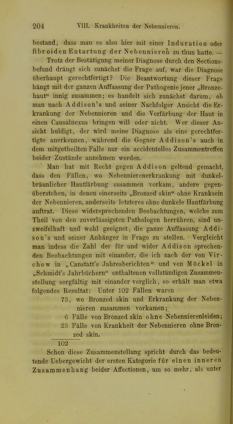 bestand, dass man es also hier mit einer Induration oder fibr oiden Entartung der Nebennieren zu thun hatte. — Trotz der Bestätigung meiner Diagnose durch den Sections- befund drängt sich zunächst die Frage auf, war die Diagnose überhaupt gerechtfertigt? Die Beantwortimg dieser Frage hängt mit der ganzen Auffassung der Pathogeniejener „Bronze- haut innig zusammen; es handelt sich zunächst darum, ob man nach Addison's und seiner Nachfolger Ansicht die Er- krankung der Nebennieren und die Verfärbung der Haut in einen Causalnexus bringen will oder nicht. Wer dieser An- sicht huldigt, der wird meine Diagnose als eine gerechtfer- tigte anerkennen, während die Gegner Addison's auch in dem mitgetheilten Falle nur ein accidentelles Zusammentreffen beider Zustände annehmen werden. Man hat mit Recht gegen Addison geltend gemacht, dass den Fällen, wo Nebennierenerkrankung mit dunkel- bräunlicher Hautfärbung zusammen vorkam, andere gegen- überstehen, in denen einerseits „Bronzed skin ohne Kranksein der Nebennieren, anderseits letzteres ohne dunkele Hautfärbung auftrat. Diese widersprechenden Beobachtungen, welche zum Theil von den zuverlässigsten Pathologen herrühi'en, sind un- zweifelhaft und wohl geeignet, die ganze Auffassung Addi- son's und seiner Anhänger in Frage zu stellen. Vergleicht man indess die Zahl der für und wider Addison sprechen- den Beobachtungen mit einander, die ich nach der von Vir- chow in „Canstatt's Jahresberichten und von Möckel in „Schmidt's Jahrbüchern enthaltenen vollständigen Zusammen- stellung sorgfältig mit einander verglich, so erhält man etwa folgendes Resultat: Unter 102 Fällen waren 73, wo Bronzed skin und Erkrankung der Neben- nieren zusammen vorkamen; 6 Fälle von Bronzed skin ohne Nebennierenleiden; 23 Fälle von Krankheit der Nebennieren ohne Bron- zed skin. 102 Schon diese Zusammenstellung spricht durch das bedeu- tende Uebergewicht der ersten Kategorie für einen inneren Zusammenhang beider Affectionen, um so mehr, als unter