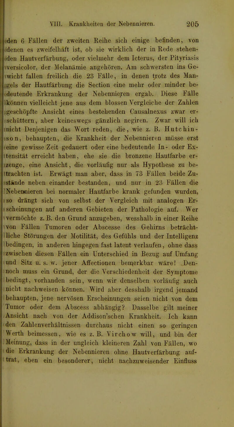 il den 6 Fällen der zweiten Reihe sich einige befinden, von llddenen es zweifelhaft ist, ob sie wirklich der in Rede stehen- lliden Hautverfärbung, oder vielmehr dem Icterus, der Pityriasis Jwersicolor, der Melanämie angehören. Am schwersten ins Ge- wicht fallen freilich die 23 Fälle, in denen trotz des Man- t gels der Hautfärbung die Section eine mehr oder minder be- ( deutende Erkrankung der Nebennieren ergab. Diese Fälle können vielleicht jene aus dem blossen Vergleiche der Zahlen {.geschöpfte Ansicht eines bestehenden Causalnexus zwar er- schüttern, aber keineswegs gänzlich negiren. Zwar will ich nicht Denjenigen das Wort reden, die, wie z. B. Hutchin- son, behaupten, die Krankheit der Nebennieren müsse erst eine gewisse Zeit gedauert oder eine bedeutende In- oder Ex- tensität erreicht haben, ehe sie die bronzene Hautfarbe er- zeuge, eine Ansicht, die vorläufig nur als Hypothese zu be- trachten ist. Erwägt man aber, dass in 73 Fällen beide Zu- stände neben einander bestanden, und nur in 23 Fällen die Nebennieren bei normaler Hautfarbe krank gefunden wurden, so drängt sich von selbst der Vergleich mit analogen Er- > scheinungen auf anderen Gebieten der Pathologie auf. Wer 1 vermöchte z. B. den Grund anzugeben, wesshalb in einer Reihe won Fällen Tumoren oder Abscesse des Gehirns beträcht- liche Störungen der Motilität, des Gefühls und der Intelligenz bedingen, in anderen hingegen fast latent verlaufen, ohne dass zwischen diesen Fällen ein Unterschied in Bezug auf Umfang und Sitz u. s. w. jener Affectionen bemerkbar wäre! Den- noch muss ein Grund, der die Verschiedenheit der Symptome bedingt, vorhanden sein, wenn wir denselben vorläufig auch nicht nachweisen können. Wird aber desshalb irgend jemand behaupten, jene nervösen Erscheinungen seien nicht von dem Tumor oder dem Abscess abhängig? Dasselbe gilt meiner Ansicht nach von der Addison'schen Krankheit. Ich kann den Zahlenverhältnissen durchaus nicht einen so geringen Werth beimessen, wie es z.B. Virchow will, und bin der -Meinung, dass in der ungleich kleineren Zahl von Fällen, wo die Erkrankung der Nebennieren ohne Hautverfärbung auf- trat, eben ein besonderer, nicht nachzuweisender Einfluss