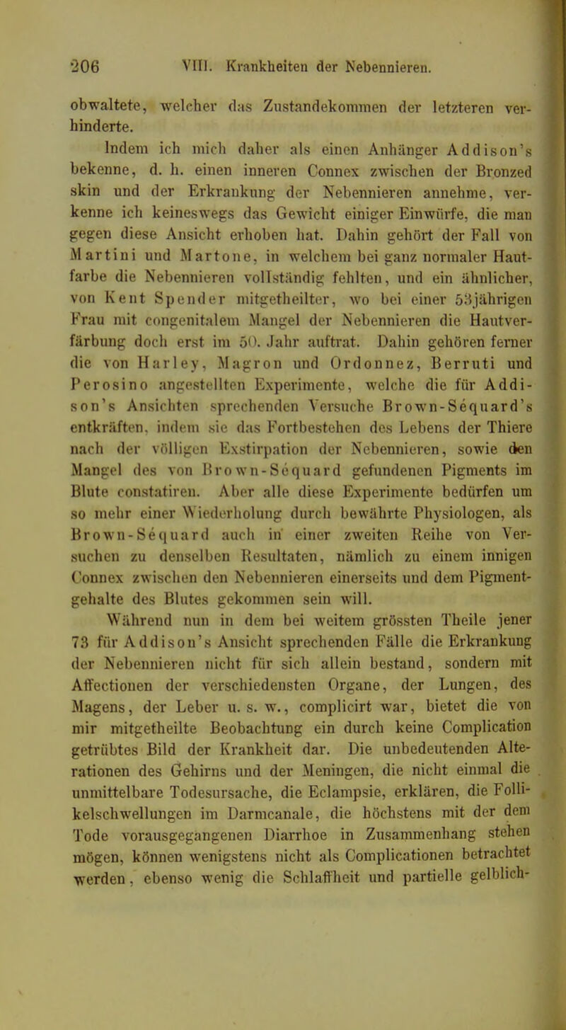 obwaltete, welcher das Zustandekommen der letzteren ver- hinderte. Indem ich mich daher als einen Anhänger Addison's bekenne, d. h. einen inneren Connex zwischen der Bronzed skin und der Erkrankung der Nebennieren annehme, ver- kenne ich keineswegs das Gewicht einiger Einwürfe, die man gegen diese Ansicht erhoben hat. Dahin gehört der Fall von iMartini und Martone, in welchem bei ganz normaler Haut- farbe die Nebennieren vollständig fehlten, und ein ähnlicher, von Kent Spender mitgetheilter, wo bei einer 53jährigen Frau mit congenitalem Mangel der Nebennieren die Hautver- färbung doch erst im 50. Jahr auftrat. Dahin gehören ferner die von Harley, Magron und Ordonnez, Berruti und Perosino angestellten Experimente, welche die für Addi- son's Ansichten sprechenden Versuche Brown-Sequard's entkräften, indem sie das Fortbestehen des Lebens der Thiere nach der völligen Exstirpation der Nebennieren, sowie den Mangel des von Brown-Sequard gefundenen Pigments im Blute constatireu. Aber alle diese Experimente bedürfen um so mehr einer Wiederholung durch bewährte Physiologen, als Brown-Sequard auch in einer zweiten Reihe von Ver- suchen zu denselben Resultaten, nämlich zu einem innigen Connex zwischen den Nebennieren einerseits und dem Pigment- gehalte des Blutes gekommen sein will. Während nun in dem bei weitem grössten Theile jener 73 für Addison's Ansicht sprechenden Fälle die Erkrankung der Nebennieren nicht für sich allein bestand, sondern mit Affectionen der verschiedensten Organe, der Lungen, des Magens, der Leber u. s. w., complicirt war, bietet die von mir mitgetheilte Beobachtung ein durch keine Complication getrübtes Bild der Krankheit dar. Die unbedeutenden Alte- rationen des Gehirns und der Meningen, die nicht einmal die unmittelbare Todesursache, die Eclampsie, erklären, die Folli- kelschwellungen im Darmcanale, die höchstens mit der dem Tode vorausgegangenen Diarrhoe in Zusammenhang stehen mögen, können wenigstens nicht als Complicationen betrachtet werden, ebenso wenig die Schlaffheit und partielle gelblich-