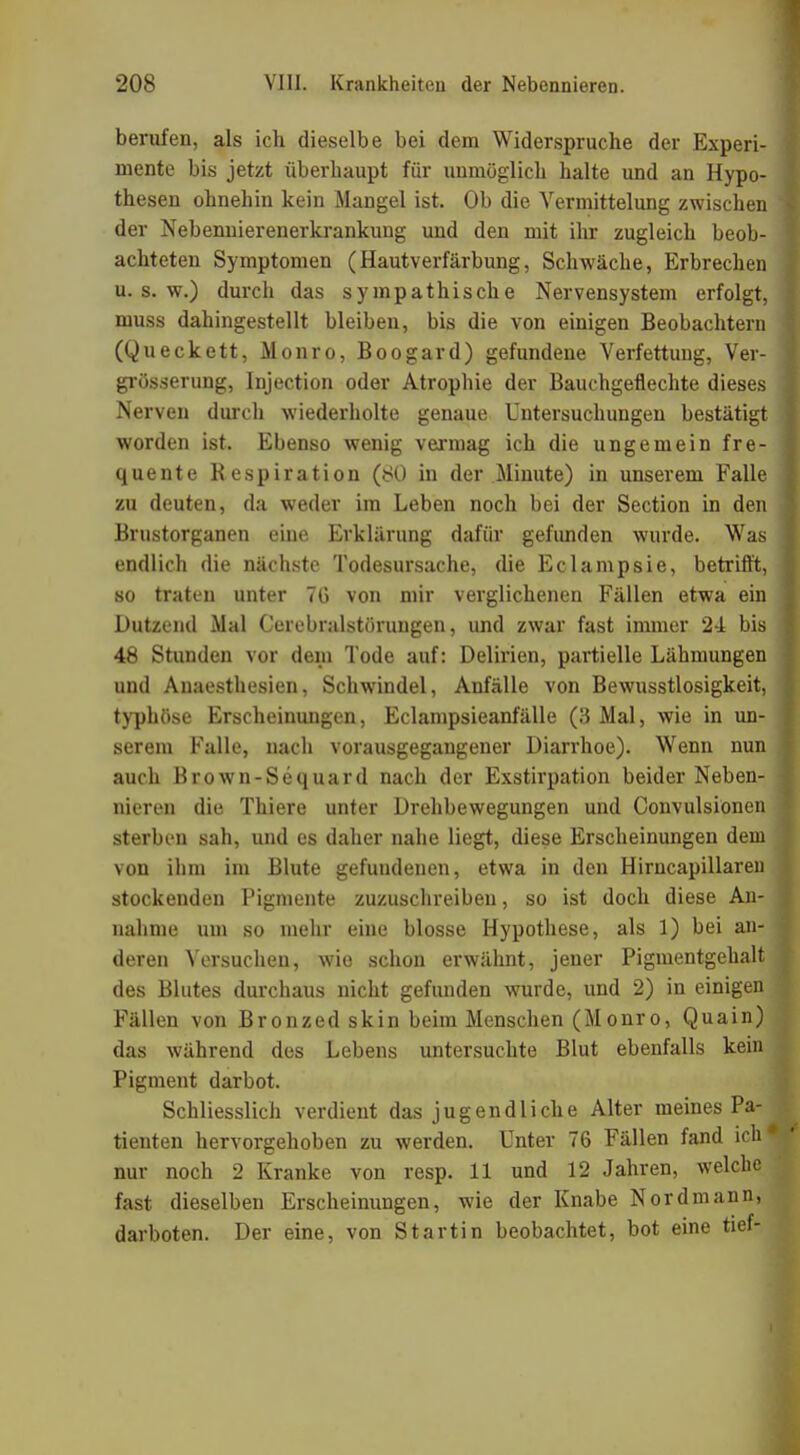 berufen, als ich dieselbe bei dem Widerspruche der Experi- mente bis jetzt überhaupt für unmöglich halte und an Hypo- thesen ohnehin kein Mangel ist. Ob die Vermittelung zwischen der Nebennierenerkrankung und den mit ihr zugleich beob- achteten Symptomen (Hautverfärbung, Schwäche, Erbrechen u.s.w.) durch das sympathische Nervensystem erfolgt, muss dahingestellt bleiben, bis die von einigen Beobachtern (Queckett, Monro, Boogard) gefundene Verfettung, Ver- größerung, Injection oder Atrophie der Bauchgeflechte dieses Nerven durch wiederholte genaue Untersuchungen bestätigt worden ist. Ebenso wenig vermag ich die ungemein fre- quente Respiration (80 in der Minute) in unserem Falle zu deuten, da weder im Leben noch bei der Section in den Brustorganen eine Erklärung dafür gefunden wurde. Was endlich die nächste Todesursache, die Eclampsie, betrifft, so traten unter 7G von mir verglichenen Fällen etwa ein Dutzend Mal Cerebralstörungen, und zwar fast innner 24 bis 48 Stunden vor dem Tode auf: Delirien, partielle Lähmungen und Anaesthesien, Schwindel, Anfälle von Bewusstlosigkeit, typhöse Erscheinungen, Eclampsieanfälle (3 Mal, wie in un- serem Falle, nach vorausgegangener Diarrhoe). Wenn nun auch Brown-Sequard nach der Exstirpation beider Neben- nieren die Thiere unter Drehbewegungen und Convulsione sterben sah, und es daher nahe liegt, diese Erscheinungen de von ihm im Blute gefundenen, etwa in den Hirncapillare stockenden Pigmente zuzuschreiben, so ist doch diese A nähme um so mehr eine blosse Hypothese, als 1) bei a deren Versuchen, wie schon erwähnt, jener Pigmentgehal des Blutes durchaus nicht gefunden wurde, und 2) in einige Fällen von Bronzed skin beim Menschen (M onro, Quain das während des Lebens untersuchte Blut ebenfalls ke' Pigment darbot. Schliesslich verdient das jugendliche Alter meines P tienten hervorgehoben zu werden. Unter 76 Fällen fand ic nur noch 2 Kranke von resp. 11 und 12 Jahren, welch fast dieselben Erscheinungen, wie der Knabe Nordmann darboten. Der eine, von Startin beobachtet, bot eine tief