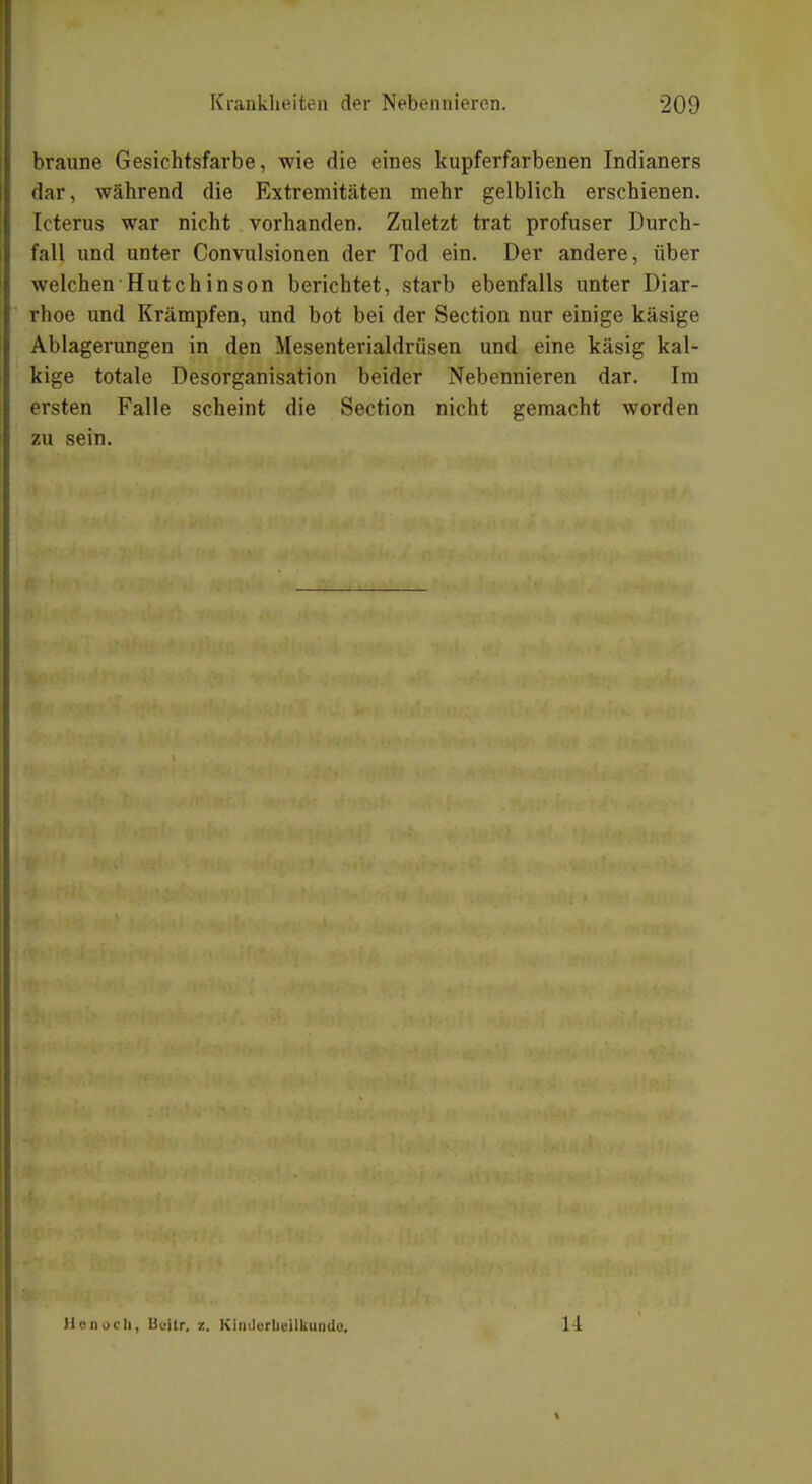 braune Gesichtsfarbe, wie die eines kupferfarbenen Indianers dar, während die Extremitäten mehr gelblich erschienen. Icterus war nicht vorhanden. Zuletzt trat profuser Durch- fall und unter Convulsionen der Tod ein. Der andere, über welchen Hutchinson berichtet, starb ebenfalls unter Diar- rhoe und Krämpfen, und bot bei der Section nur einige käsige Ablagerungen in den Mesenterialdrüsen und eine käsig kal- kige totale Desorganisation beider Nebennieren dar. Im ersten Falle scheint die Section nicht gemacht worden zu sein. HcnucIi, Ueilr. z. Kinilorbeilkundc. 1 l