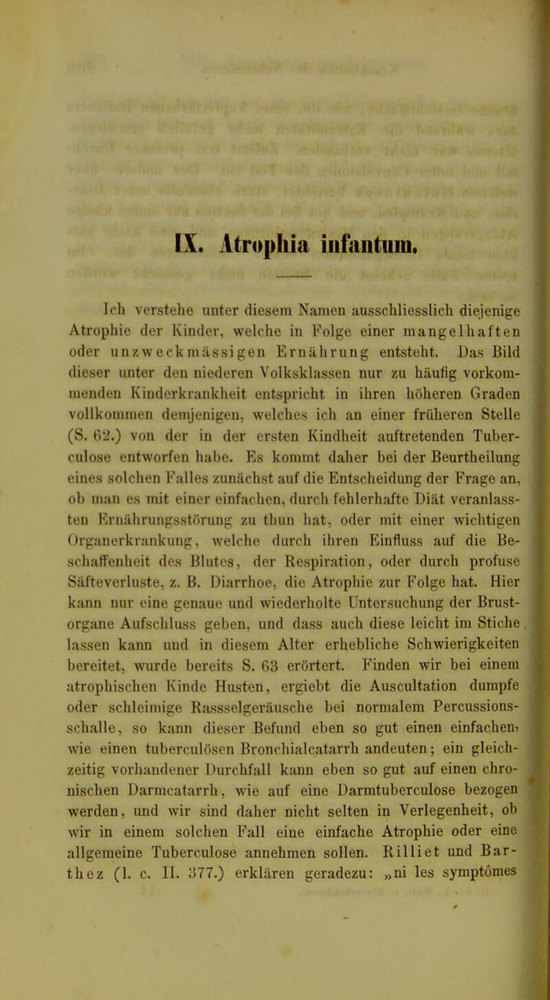 IX. Atropkia infantum. Ich verstehe unter diesem Namen ausschliesslich diejenige Atrophie der Kinder, welche in Folge einer mangelhaften oder un zweck massigen Ernährung entsteht. Das Bild dieser unter den niederen Volksklassen nur zu häufig vorkom- menden Kinderkrankheit entspricht in ihren höheren Graden vollkommen demjenigen, welches ich an einer früheren Stelle (S. 62.) von der in der ersten Kindheit auftretenden Tuber- culose entworfen habe. Es kommt daher bei der Beurtheilung eines solchen Falles zunächst auf die Entscheidung der Frage an, ob man es mit einer einfachen, durch fehlerhafte Diät veranlass- ten Ernährungsstörung zu thun hat, oder mit einer wichtigen Organerkrankung, welche durch ihren Einfluss auf die Be- schaffenheit des Blutes, der Respiration, oder durch profuse Säfteverluste, z. B. Diarrhoe, die Atrophie zur Folge hat. Hier kann nur eine genaue und wiederholte Untersuchung der Brust- organe Aufschluss geben, und dass auch diese leicht im Stiche lassen kann und in diesem Alter erhebliche Schwierigkeiten bereitet, wurde bereits S. 63 erörtert. Finden wir bei einem atrophischen Kinde Husten, ergiebt die Auscultation dumpfe oder schleimige Rassseigeräusche bei normalem Percussions- schalle, so kann dieser Befund eben so gut einen einfachen» wie einen tuberculösen Bronchialcatarrh andeuten; ein gleich- zeitig vorhandener Durchfall kann eben so gut auf einen chro- nischen Darmcatarrh, wie auf eine Darmtuberculose bezogen werden, und wir sind daher nicht selten in Verlegenheit, ob wir in einem solchen Fall eine einfache Atrophie oder eine allgemeine Tuberculose annehmen sollen. Rilliet und Bar-