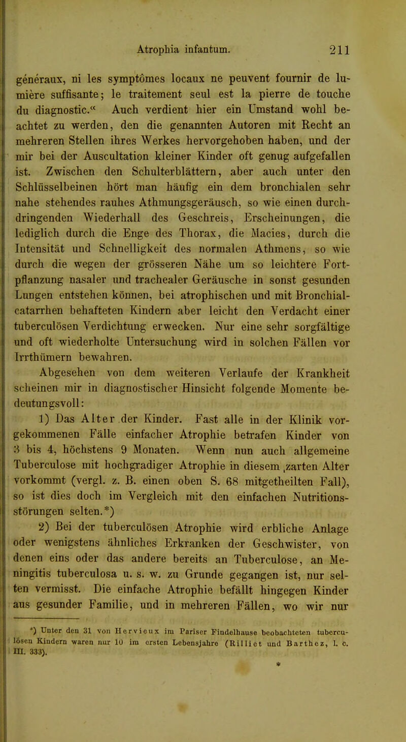 generaux, ni les symptömes locaux ne peuvent fournir de lu- miere süffisante; le traitement seul est la pierre de touche du diagnostic. Auch verdient hier ein Umstand wohl be- achtet zu werden, den die genannten Autoren mit Recht an mehreren Stellen ihres Werkes hervorgehoben haben, und der mir bei der Auscultation kleiner Kinder oft genug aufgefallen ist. Zwischen den Schulterblättern, aber auch unter den Schlüsselbeinen hört man häufig ein dem bronchialen sehr nahe stehendes rauhes Athmungsgeräusch, so wie einen durch- dringenden Wiederhall des Geschreis, Erscheinungen, die lediglich durch die Enge des Thorax, die Macies, durch die Intensität und Schnelligkeit des normalen Athmens, so wie durch die wegen der grösseren Nähe um so leichtere Fort- pflanzung nasaler und trachealer Geräusche in sonst gesunden Lungen entstehen können, bei atrophischen und mit Bronchial- catarrhen behafteten Kindern aber leicht den Verdacht einer tuberculösen Verdichtung erwecken. Nur eine sehr sorgfältige und oft wiederholte Untersuchung wird in solchen Fällen vor lrrthümern bewahren. Abgesehen von dem weiteren Verlaufe der Krankheit scheinen mir in diagnostischer Hinsicht folgende Momente be- deutungsvoll: 1) Das Alter der Kinder. Fast alle in der Klinik vor- gekommenen Fälle einfacher Atrophie betrafen Kinder von 8 bis 4, höchstens 9 Monaten. Wenn nun auch allgemeine Tuberculose mit hochgradiger Atrophie in diesem .zarten Alter vorkommt (vergl. z. B. einen oben S. 68 mitgetheilten Fall), so ist dies doch im Vergleich mit den einfachen Nutritions- störungen selten.*) 2) Bei der tuberculösen Atrophie wird erbliche Anlage oder wenigstens ähnliches Erkranken der Geschwister, von denen eins oder das andere bereits an Tuberculose, an Me- ningitis tuberculosa u. s. w. zu Grunde gegangen ist, nur sel- ten vermisst. Die einfache Atrophie befällt hingegen Kinder aus gesunder Familie, und in mehreren Fällen, wo wir nur J) Unter den 31 von Hervicux im Pariser Findelhause beobachteten tubercu- lösen Kindern waren nur lü im ersten Lebensjahre (Uilliet und Barthez, t c. m. 333).