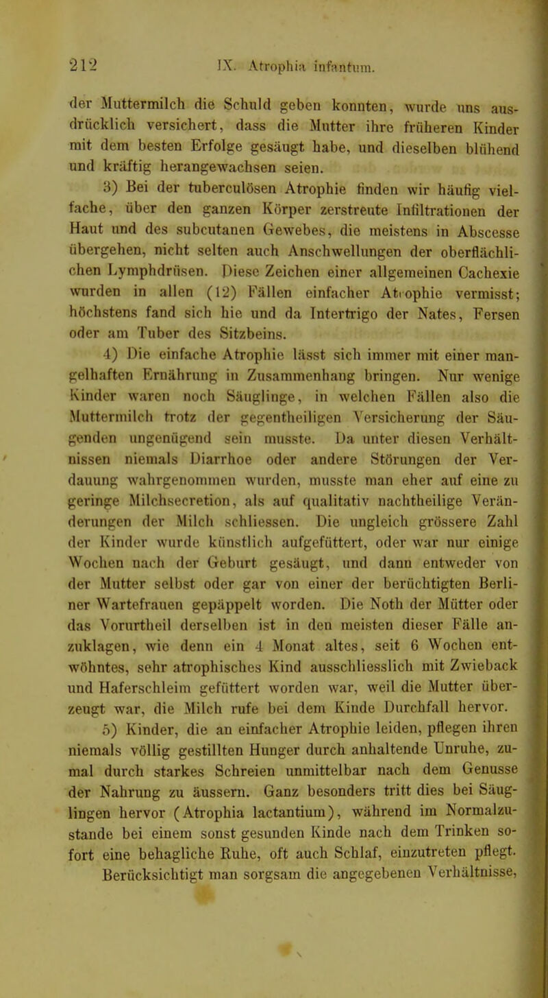 der Muttermilch die Schuld geben konnten, wurde uns aus- drücklieh versichert, dass die Mutter ihre früheren Kinder mit dem besten Erfolge gesäugt habe, und dieselben blühend und kräftig herangewachsen seien. 3) Bei der tuberculösen Atrophie finden wir häufig viel- fache, über den ganzen Körper zerstreute Infiltrationen der Haut und des subcutanen Gewebes, die meistens in Abscesse übergehen, nicht selten auch Anschwellungen der oberflächli- chen Lymphdrüsen. Diese Zeichen einer allgemeinen Cachexie wurden in allen (12) Fällen einfacher Atrophie vermisst; höchstens fand sich hie und da Intertrigo der Nates, Fersen oder am Tuber des Sitzbeins. 4) Die einfache Atrophie lässt sich immer mit einer man- gelhaften Ernährung in Zusammenhang bringen. Nur wenige Kinder waren noch Säuglinge, in welchen Fällen also die Muttermilch trotz der gegentheiligen Versicherung der Säu- genden ungenügend sein musste. Da unter diesen Verhält- nissen niemals Diarrhoe oder andere Störungen der Ver- dauung wahrgenommen wurden, musste man eher auf eine zu geringe Milchsecretion, als auf qualitativ nachtheilige Verän- derungen der Milch schliessen. Die ungleich grössere Zahl der Kinder wurde künstlich aufgefüttert, oder war nur einige Wochen nach der Geburt gesäugt, und dann entweder von der Mutter selbst oder gar von einer der berüchtigten Berli- ner Wartefrauen gepäppelt worden. Die Noth der Mütter oder das Vorurtheil derselben ist in den meisten dieser Fälle an- zuklagen, wie denn ein 4 Monat altes, seit 6 Wochen ent- wöhntes, sehr atrophisches Kind ausschliesslich mit Zwieback und Haferschleim gefüttert worden war, weil die Mutter über- zeugt war, die Milch rufe bei dem Kinde Durchfall hervor. 5) Kinder, die an einfacher Atrophie leiden, pflegen ihren niemals völlig gestillten Hunger durch anhaltende Unruhe, zu- mal durch starkes Schreien unmittelbar nach dem Genüsse der Nahrung zu äussern. Ganz besonders tritt dies bei Säug- lingen hervor (Atrophia lactantium), während im Normalzu- stände bei einem sonst gesunden Kinde nach dem Trinken so- fort eine behagliche Ruhe, oft auch Schlaf, einzutreten pflegt. Berücksichtigt man sorgsam die angegebenen Verhältnisse,