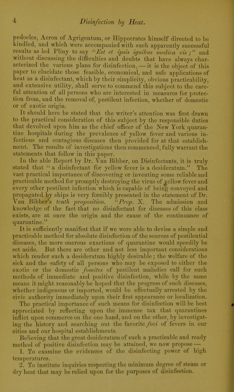 pedocles, Acron of Agrigentum, or Hippocrates himself directed to be kindled, and which were accompanied with such apparently successful results as led Pliny to say Est et ipsis ignibus medica vis ; and without discussing the difficulties and doubts that have always char- acterized the various plans for disinfection, — it is the object of this paper to elucidate those feasible, economical, and safe applications of heat as a disinfectant, which by their simplicity, obvious practicability, and extensive utility, shall serve to commend this subject to the care- ful attention of all persons who are interested in measures for protec- tion from, and the removal of, pestilent infection, whether of domestic or of exotic origin. It should here be stated that the writer's attention was first drawn to the practical consideration of this subject by the responsible duties that devolved upon him as the chief officer of the New York quaran- tine hospitals during the prevalence of yellow fever and various in- fectious and contagious diseases then provided for at that establish- ment. The results of investigations then commenced, fully warrant the statements that follow in this paper. In the able Report by Dr. Van Bibber, on Disinfectants, it is truly stated that  a disinfectant for yellow fever is a desideratum. The vast practical importance of discovering or inventing some reliable and practicable method for jsromptly destroying the virus of jellow fever and every other pestilent infection which is capable of being conveyed and propagated by ships is very forcibly presented in the statement of Dr. Van Bibber's tenth inoijosition. Prop. X. The admission and knowledge of the fact that no disinfectant for diseases of this class exists, are at once the origin and the cause of the continuance of quarantine. It is sufficiently manifest that if we were able to devise a simple and practicable method for absolute disinfection of the sources of pestilential diseases, the more onerous exactions of quarantine would speedily be set aside. But there are other and not less important considerations which render such a desideratum highly desii'able; the welfare of the sick and the safety of all persons who may be exposed to either the exotic or the domestic fomites of pestilent maladies call for such methods of immediate and positive disinfection, while by the same means it might reasonably be hoped that the progress of such diseases, whether indigenous or imported, would be efFectually arrested by the civic authority immediately upon their first appearance or localization. The practical importance of such means for disinfection Avill be best appreciated by reflecting upon the immense tax that quarantines inflict upon commerce on the one hand, and on the other, by investigat- ing the history and searching out the favorite foci of fevers in our cities and our hospital establishments. Believing that the great desideratum of such a practicable and ready method of positive disinfection may be attained, we now propose — 1. To examine the evidences of the disinfecting power of high temperatures. 2. To institute inquiries respecting the minimum degree of steam or dry heat that may be relied upon for the purposes of disinfection.