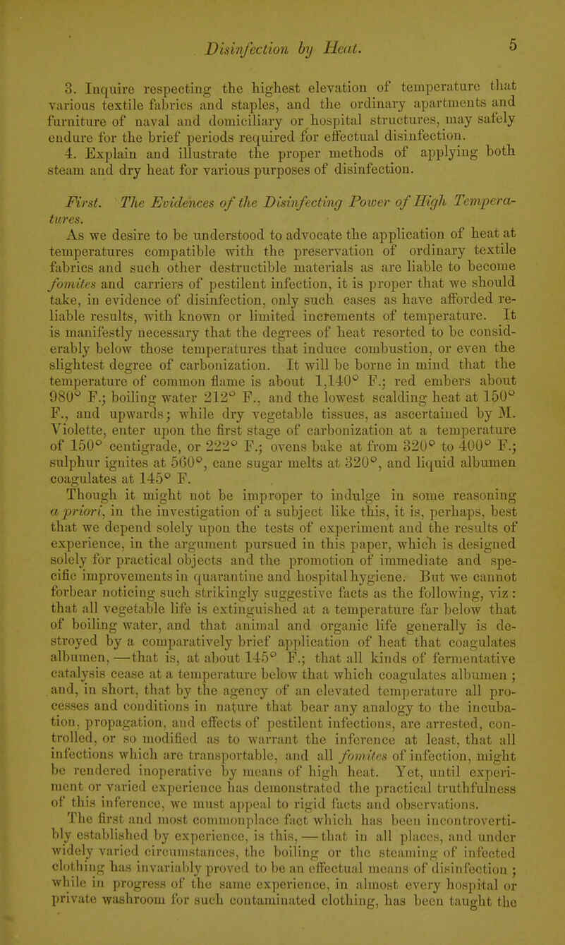 6 3. Inquire respecting the highest elevation of temperature tliat various textile fabrics and staples, and the ordinary apartments and furniture of naval and domiciliary or hospital structures, may safely endure for the brief periods required for effectual disinfection. 4. Explain and illustrate the proper methods of applying both steam and dry heat for various purposes of disinfection. Mrst. The Evidences of the Dkinfecting Potver of High Tempera- tures. As we desire to be understood to advocate the application of heat at temperatures compatible with the preservation of ordinary textile fabrics and such other destructible materials as are liable to become foniites and carriers of pestilent infection, it is proper that we should take, in evidence of disinfection, only such eases as have afforded re- liable results, with known or limited inctements of temperature. It is manifestly necessary that the degrees of heat resorted to be consid- erably below those temperatures that induce combustion, or even the slightest degree of carbonization. It will be borne in mind that the temperature of common flame is about 1,140'^ F.; red embers about 980° F.; boiling water 212° F., and the lowest scalding heat at 150'' F., and upwards; while dry vegetable tissues, as ascertained by M. Violette, enter upon the first stage of carbonization at a temperature of 150° centigrade, or 222° F.j ovens bake at from 320° to 400° F.j sulphur ignites at 560°, cane sugar melts at 320°, and liquid albumen coagulates at 145° F. Though it might not be improper to indulge in some reasoning a 2»'iori, in the investigation of a subject like this, it is, perhaps, best that we depend solely upon the tests of experiment and the results of experience, in the argument pursued in this paper, whicli is designed solely for practical objects and the promotion of immediate and spe- cific improvements in quarantine and hospital hygiene. But we cannot forbear noticing such strikingly suggestive facts as the following, viz : that all vegetable life is extinguished at a temperature far below that of boiling water, and that animal and organic life generally is de- stroyed by a comparatively brief application of heat that coagulates albumen, —that is, at about 145° F.; that all kinds of fermentative catalysis cease at a temperature below that which coagulates albumen ; and, in short, that by the agency of an elevated temperature all pro- cesses and conditions in nature that bear any analogy to the incuba- tion, propagation, and effects of pestilent infections, are arrested, con- trolled, or so modified as to warrant the inference at least, that all infections which are transportable, and all fomitcs of infection, might be rendered inoperative by means of high heat. Yet, until experi- ment or varied experience has demonstrated the practical truthfulness of this inference, we must appeal to rigid facts and observations. The first and most commonplace fact which has been incontroverti- bly established by experience, is this,—that in all places, and under widely varied circumstances, the boiling or the steaming of infected clothing has invariably proved to be an effectual means of disinfection ; while in progress of the same experience, in almost every hospital or private washroom for such contaminated clothing, has been taught the