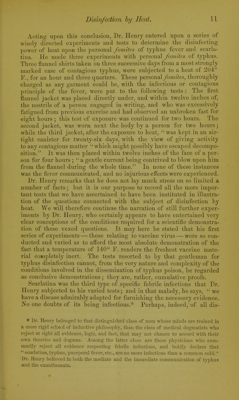 Acting upon this conclusion, Dr. Henry entered upon a series of wisely directed experiments and tests to determine the disinfecting power of heat upon the personal fomites of typhus fever and scarla- tina. He made three experiments with personal fomites of typhus. Three flannel shirts taken on three successive days from a most strongly marked case of contagious typhus, were subjected to a heat of 2U4 F., for an hour and three quarters. These personal fomites^ thoroughly charged as any garment could be, with the infectious or contagious principle of the fever, were put to the following tests : The first flannel jacket was placed directly under, and within twelve inches of, the nostrils of a person engaged in writing, and who was excessively fatigued from previous exercise and had observed an unbroken fast for eight hours ; this test of exposure was continued for two hours. The second jacket, was worn next the body by a person for two hours; while the third jacket, after the exposure to heat,  was kept in an air- tight canister for twenty-six days, with the view of giving activity to any contagious matter which might p.ossibly have escaped decompo- sition. It was then placed within twelve inches of the face of a per- son for four hours;  a gentle current being contrived to blow upon him from the flannel during the whole time. In none of these instances was the fever communicated, and no injurious efi'ects were experienced. Dr. Henry remarks that he does not lay much stress on so limited a number of facts; but it is our purpose to record all the more impor- tant tests that we have ascertained to have been instituted in illustra- tion of the questions connected with the subject of disinfection by heat. We will therefore continue the narration of still further expei- iments by Dr. Henry, who certainly appears to have entertained very clear conceptions of the conditions required for a scientific demonstra- tion of these vexed questions. It may here be stated that his first series of experiments — those relating to vaccine virus — were so con- ducted and varied as to afibrd the most absolute demonstration of the fact that a temperature of 140'^ F. renders the freshest vaccine mate- rial completely inert. The tests resorted to by that gentleman for typhus disinfection cannot, from the very nature and complexity of the conditions involved in the dissemination of typhus poison, be regarded as conclusive demonstrations; they are, rather, cumulative proofs. Scarlatina was the third type of specific febrile infections that Dr. Henry subjected to his varied tests; and in that malady, he says,  we have a disease admirably adapted for furnishing the necessary evidence. No one doubts of its being infectious.* Perhaps, indeed,- of all dis- * Dr. Henry belonged to that distinguished class of men whose minds are trained in a more rig|d .sehojl of inductive philosophy, than the class of medical dogmatists who reject at sight all evidence, logic, and fact, that may not chance to accord with their own theories and dogmas. Among the latter cl:iss are those physicians wlio sum- marily reject all evidence respecting febrile infections, and boldly declare that  scarlatina, typhus, puerperal fever, etc., are no more infectious than a common cold. Dr. Henry believed in both the mediate and the immediate communication of typhus and the exanthemata.