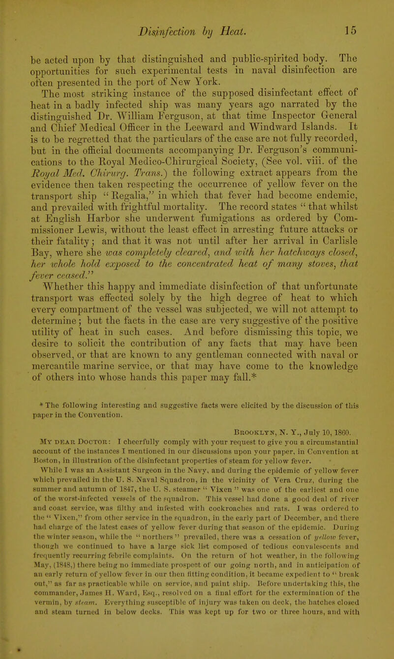 be acted upon by that distinguished and public-spirited body. The opportunities for such experimental tests in naval disinfection are often presented in the port of New York. The most striking instance of the supposed disinfectant effect of heat in a badly infected ship was many years ago narrated by the distinguished Dr. AVilliam Ferguson, at that time Inspector General and Chief Medical Officer in the Leeward and Windward Islands. It is to be regretted that the particulars of the case are not fully recorded, but in the official documents accompanying Dr. Ferguson's communi- cations to the Royal Medico-Chirurgical Society, (See vol. viii. of the Roijal Med. Chirurg. Trans.') the following extract appears from the evidence then taken respecting the occurrence of yellow fever on the transport ship  Regalia, in which that fever had become endemic, and prevailed with frightful mortality. The record states  that whilst at English Harbor she underwent fumigations as ordered by Com- missioner Lewis, without the least effect in arresting future attacks or their fatality; and that it was not until after her arrival in Carlisle Bay, where she was completely cleared, and with her hatchioays closed, her ichole hold exposed to the concentrated heat of many stoves, that fever ceased. Whether this happy and immediate disinfection of that unfortunate transport was effected solely by the high degree of heat to which every compartment of the vessel was subjected, we will not attempt to determine; but the facts in the case are very suggestive of the positive utility of heat in such cases. And before dismissing this topic, we desire to solicit the contribution of any facts that may have been observed, or that are known to any gentleman connected with naval or mercantile marine service, or that may have come to the knowledge of others into whose hands this paper may fall.* • The following interesting and suggestive facts were elicited by the discussion of tLis paper in the Convention. Bkookltn, N. Y., July 10,1860. My dear Doctor: I cheerfully comply with your request to give you a circumstantial account of the instances I mentioned in our discussions upon your paper, in Convention at Hoston, in illustration of the disinfectant properties of steam for yellow fever. While I was an A.«sistant Surgeon in the Tsavy, and during the epidemic of yellow fever which prevailed in the U. S. Naval Squadron, in the vicinity of Vera Cruz, during the summer and autumn of 1847, the U. S. steamer  Vixen  was one of the earliest and one of the worst-infected vessels of the squadron. This vessel hud done a good deal of river and coast service, was filthy and infested with cockroaches and rats. I was ordered to the!  Vixen, from other service in the squadron, in the early part of December, and there hail charge of the latest cases of yellow fever during that season of the epidemic. During the winter season, while the northers prevailed, there was a cessation of jycWoiu fever, tliouzh we continued to have a large sick list composed of tedious convalescents and frequently recurring febrile complaints. On the return of hot weather, in the tbllowing May, (1848,) there being no immediate prospect of our going north, and in anticipation of an early return of yellow fev er in our then fitting condition, it became expedient to  break out, a.s far as practicable while on service, and paint ship, liefore undertaking this, the commander, .Jnmes II. Ward, lisq., resolved on a linul clfort for the exterinlnation of the vermin, by Htearn. Everything susceptible of injury was taken on deck, the hatclies closed and steam turned in below decks. This was kept up for two or three hours, and with