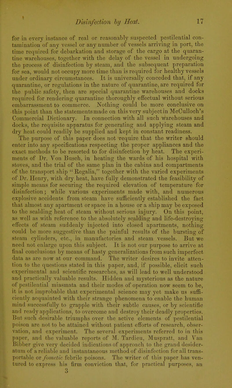 for in every instance of real or reasonably suspected pestilential con- tamination of any vessel or any number of vessels arriving in port, the time required for debarkation and storage of the cargo at the quaran- tine warehouses, together -with the delay of the vessel in undergoing the process of disinfection by steam, and the subsequent preparation for sea, would not occupy more time than is required for healthy vessels under ordinary circumstances. It is universally conceded that, if any quarantine, or regulations in the nature of quarantine, are required for the public safety, then are special quarantine warehouses and docks required for rendering quarantine thoroughly eflfectual without serious embarrassment to commerce. Nothing could be more conclusive on this point than the statements made on this very subjectin McCuUoch's Commercial Dictionary. In connection with all such warehouses and docks, the requisite apparatus for generating and applying steam and dry heat could readily be supplied and kept in constant readiness. The purpose of this paper does not '-require that the writer should enter into any specifications respecting the proper appliances and the exact methods to be resorted to for disinfection by heat. The experi- ments of Dr. Von Busch, in heating the wards of his hospital with stoves, and the trial of the same plan in the cabins and compartments of the transport ship  Regalia, together with the varied experiments of Dr. Henry, with dry heat, have fully demonstrated the feasibility of simple means for securing the required elevation of temperature for disinfection; while various experiments made with, and numerous explosive accidents from steam have sufficiently established the fact that almost any apartment or space in a house or a ship may be exposed to the scalding heat of steam without serious injury. On this point, as well as with reference to the absolutely scalding and life-destroying effects of steam suddenly injected into closed apartments, nothing could be more suggestive than the painful results of the bursting of steam cylinders, etc., in manufactories and steam vessels. But we need not enlarge upon this subject. It is not our purpose to arrive at final conclusions by means of hasty generalizations from such imperfect data as are now at our command. The writer desires to invite atten- tion to the questions stated in this paper, and, if possible, elicit such experimental and scientific researches, as will lead to well understood and practically valuable results. Hidden and mysterious as the nature of pestilential miasmata and their modes of operation now seem to be, it is not improbable that experimental science may yet make us suffi- ciently acquainted with their strange phenomena to enable the human mind successfidly to grapple with their subtle causes, or by scientific and ready applications, to overcome and destroy their deadly properties. But such desirable triumphs over the active elements of pestilential poison are nf)t to be attained without patient efiorts of research, obser- vation, and experiment. The several experiments referred to in this paper, and the valuable reports of M. Tardieu, Muspratt, and Van Bil)l)er give very decided indications of approach to the grand desider- atum of a reliable and instantaneous method of disinfection for all trans- portable or fomrlic febrile poisons. Tlie writer of this paper has ven- tured to express his firm conviction that, for practical purposes, an 3