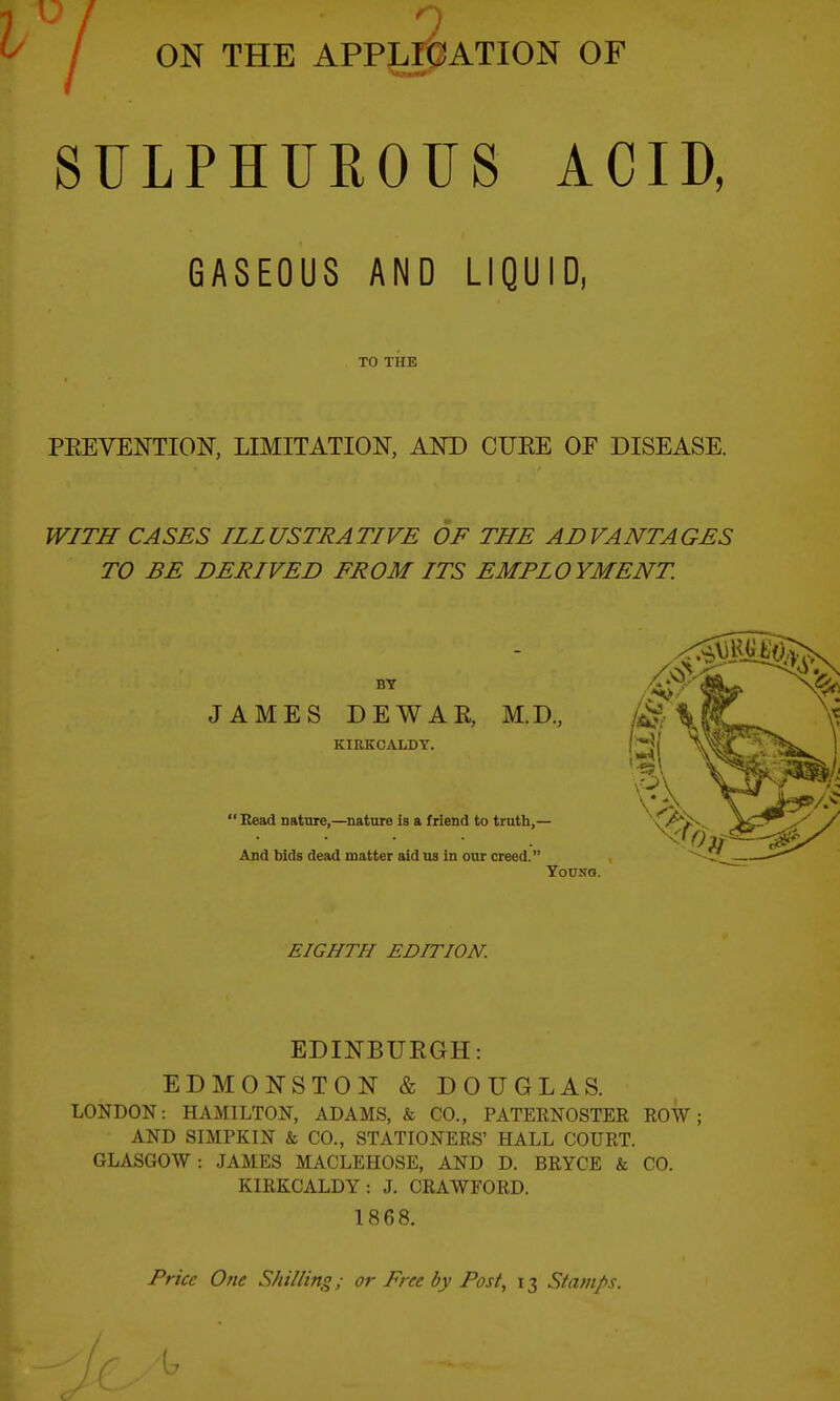 ON THE APPLICATION OF SULPHUROUS ACID, GASEOUS AND LIQUID, TO THE PEEVENTION, LIMITATION, AND CUEE OF DISEASE. WITH CASES ILLUSTRATIVE OF THE ADVANTAGES TO BE DERIVED FROM ITS EMPLOYMENT. BT JAMES DEWAR, M.D., KIRKCALDY.  Bead nature,—nature ia a friend to truth,— And bids dead matter aid us In our creed. Youso. EIGHTH EDITION. EDINBURGH: EDMONSTON & DOUGLAS. LONDON: HAMILTON, ADAMS, & CO., PATERNOSTEE ROW; AND SIMPKIN & CO., STATIONERS' HALL COURT. GLASGOW: JAMES MACLEHOSE, AND D. BRYCE & CO. KIRKCALDY: J. CRAWFORD. 1868. Price One Shilling; or Free by Post, 13 Stamps.