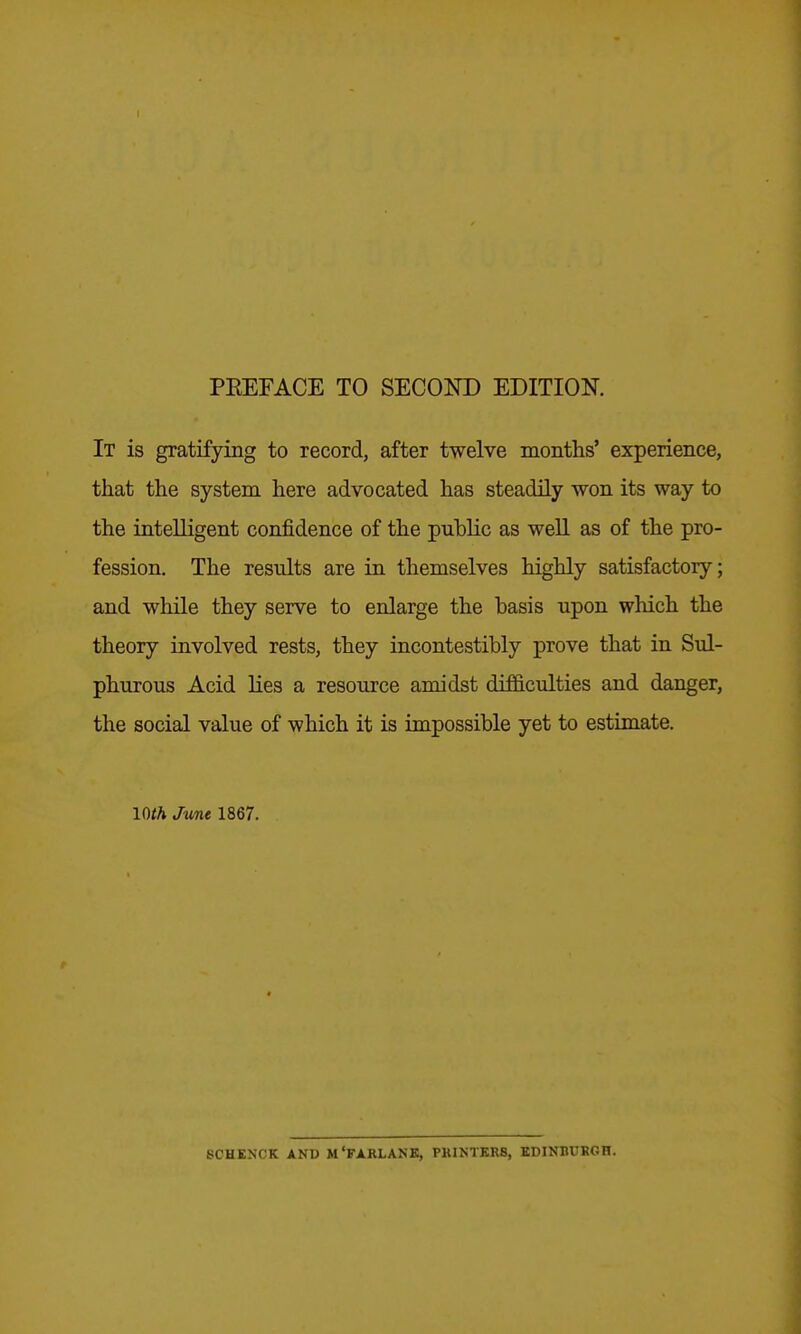 It is gratifying to record, after twelve months' experience, that the system here advocated has steadily won its way to the intelligent confidence of the public as well as of the pro- fession. The results are in themselves highly satisfactory; and while they serve to enlarge the basis upon wliich the theory involved rests, they incontestibly prove that in Sul- phurous Acid lies a resource amidst difficulties and danger, the social value of which it is impossible yet to estimate. Wth June 1867. SCHEXCK AND M'FARLANK, PKINTKRS, EDINBUKGH.