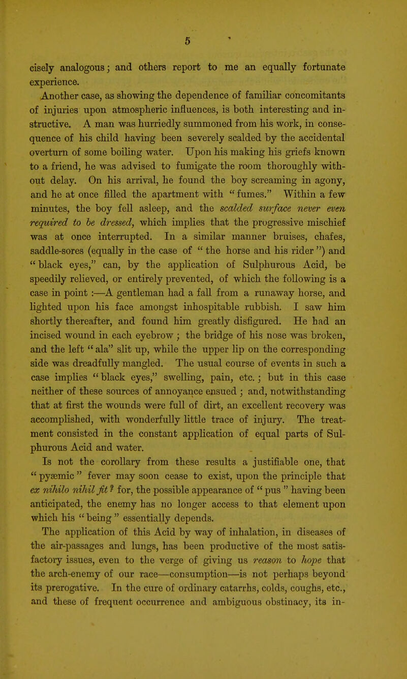 6 cisely analogous; and others report to me an equally fortunate experience. Another case, as showing the dependence of familiar concomitants of injuries upon atmospheric influences, is both interesting and in- structive. A man was hurriedly summoned from his work, in conse- quence of his child having been severely scalded by the accidental overturn of some boUing water. Upon his making his griefs known to a friend, he was advised to fumigate the room thoroughly with- out delay. On his arrival, he found the boy screaming in agony, and he at once filled the apartment with  fumes. Within a few minutes, the boy fell asleep, and the scalded surface never even required to be dressed, which implies that the progressive mischief was at once interrupted. In a similar manner bruises, chafes, saddle-sores (equally in the case of  the horse and his rider ) and  black eyes, can, by the application of Sulphurous Acid, be speedily relieved, or entirely prevented, of which the following is a case in point :—A gentleman had a fall from a runaway horse, and lighted upon his face amongst inhospitable rubbish. I saw him shortly thereafter, and found him greatly disfigured. He had an incised wound in each eyebrow ; the bridge of his nose was broken, and the left  ala slit up, while the upper lip on the corresponding side was dreadfully mangled. The usual course of events in such a case implies  black eyes, swelling, pain, etc.; but in this case neither of these sources of annoyance ensued ; and, notwithstanding that at first the wounds were full of dirt, an excellent recovery was accomplished, with wonderfully little trace of injury. The treat- ment consisted in the constant application of equal parts of Sul- phurous Acid and water. Is not the corollary from these results a justifiable one, that  pysemic  fever may soon cease to exist, upon the principle that ex nihilo nihil fit ? for, the possible appearance of  pus  having been anticipated, the enemy has no longer access to that element upon which his  being  essentially depends. The application of this Acid by way of inhalation, in diseases of the air-passages and lungs, has been productive of the most satis- factoiy issues, even to the verge of giving us reason to hope that the arch-enemy of our race—consumption—is not perhaps beyond its prerogative. In the cure of ordinary catarrhs, colds, coughs, etc., and these of frequent occurrence and ambiguous obstinacy, its in-