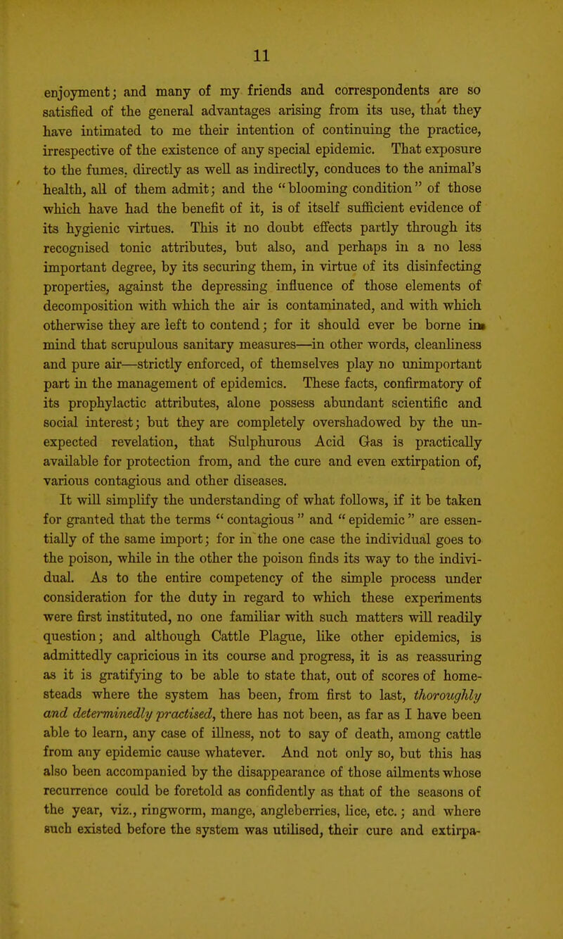 enjoyment; and many of my friends and correspondents are so satisfied of the general advantages arising from its use, that they have intimated to me their intention of continuing the practice, irrespective of the existence of any special epidemic. That exposure to the fumeS; directly as well as indirectly, conduces to the animal's health, all of them admit; and the  blooming condition  of those •which have had the benefit of it, is of itself sufficient evidence of its hygienic virtues. This it no doubt effects partly through its recognised tonic attributes, but also, and perhaps in a no less important degree, by its securing them, in virtue of its disinfecting properties, against the depressing influence of those elements of decomposition with which the air is contaminated, and with which otherwise they are left to contend; for it should ever be borne im mind that scrupulous sanitary measures—in other words, cleanhness and pure air—strictly enforced, of themselves play no unimportant part in the management of epidemics. These facts, confirmatory of its prophylactic attributes, alone possess abundant scientific and social interest; but they are completely overshadowed by the un- expected revelation, that Sulphurous Acid Gas is practically available for protection from, and the cure and even extirpation of, various contagious and other diseases. It wUl simplify the understanding of what foUows, if it be taken for granted that the terms  contagious  and  epidemic  are essen- tially of the same import; for in the one case the individual goes to the poison, while in the other the poison finds its way to the indivi- dual. As to the entire competency of the simple process under consideration for the duty in regard to which these experiments were first instituted, no one familiar with such matters will readily question; and although Cattle Plague, like other epidemics, is admittedly capricious in its course and progress, it is as reassuring as it is gratifying to be able to state that, out of scores of home- steads where the system has been, from first to last, thoroughly and determinedly practised, there has not been, as far as I have been able to learn, any case of illness, not to say of death, among cattle from any epidemic cause whatever. And not only so, but this has also been accompanied by the disappearance of those ailments whose recurrence could be foretold as confidently as that of the seasons of the year, viz., ringworm, mange, angleberries, lice, etc.; and where such existed before the system was utilised, their cure and extirpa-