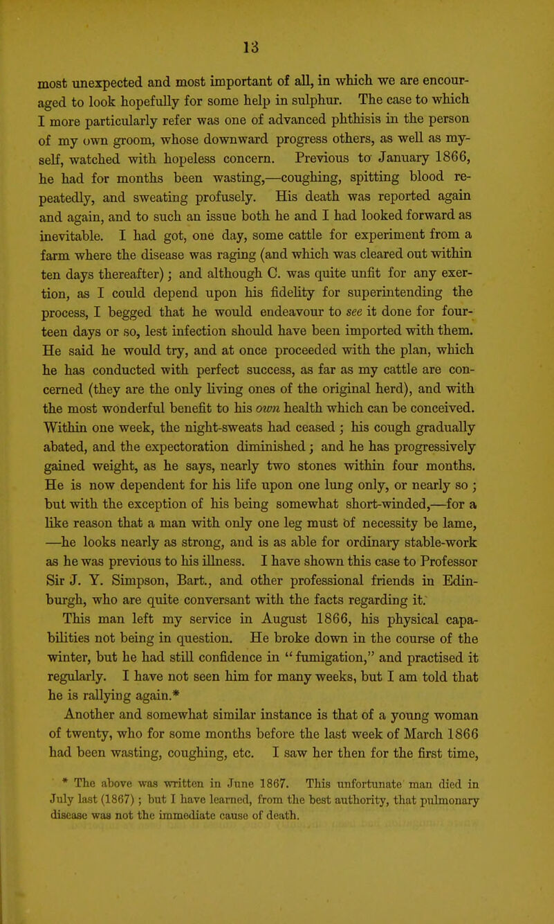 most unexpected and most important of all, in which we are encour- aged to look hopefully for some help in sulphur. The case to which I more particularly refer was one of advanced phthisis in the person of my own groom, whose downward progress others, as well as my- self, watched with hopeless concern. Previous to January 1866, he had for months been wasting,—coughing, spitting blood re- peatedly, and sweating profusely. His death was reported again and again, and to such an issue both he and I had looked forward as inevitable. I had got, one day, some cattle for experiment from a farm where the disease was raging (and which was cleared out within ten days thereafter); and although C. was quite unfit for any exer- tion, as I could depend upon his fidelity for superintending the process, I begged that he would endeavour to see it done for four- teen days or so, lest infection shoiild have been imported with them. He said he would try, and at once proceeded with the plan, which he has conducted with perfect success, as far as my cattle are con- cerned (they are the only living ones of the original herd), and with the most wonderful benefit to his ow7i health which can be conceived. Within one week, the night-sweats had ceased ; his cough gradually abated, and the expectoration diminished; and he has progressively gained weight, as he says, nearly two stones within four months. He is now dependent for his life upon one lung only, or nearly so ; but with the exception of his being somewhat short-winded,—for a like reason that a man with only one leg must bf necessity be lame, —^he looks nearly as strong, and is as able for ordinary stable-work as he was previous to his illness. I have shown this case to Professor Sir J. Y. Simpson, Bart., and other professional friends in Edin- burgh, who are quite conversant with the facts regarding it. This man left my service in August 1866, his physical capa- bilities not being in question. He broke down in the course of the winter, but he had still confidence in  fumigation, and practised it regularly. I have not seen him for many weeks, but I am told that he is rallying again.* Another and somewhat similar instance is that of a young woman of twenty, who for some months before the last week of March 1866 had been wasting, coughing, etc. I saw her then for the first time, • The above was written in June 1867. This unfortunate man died in July last (1867); but I have learned, from the best authority, that pulmonary disease was not the immediate cause of death.