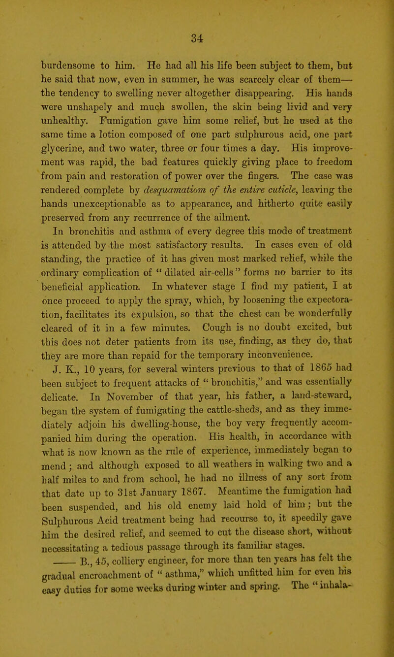 burdensome to him. He had all his life been subject to them, but he said that now, even in summer, he was scarcely clear of them— the tendency to swelling never altogether disappearing. His hands were unshapely and much swollen, the skin being livid and very unhealthy. Fumigation gave him some relief, but he used at the same time a lotion composed of one part sulphurous acid, one part glycerine, and two water, three or four times a day. His improve- ment was rapid, the bad features quickly giving place to freedom from pain and restoration of power over the fingers. The case was rendered complete by desquamatiom of the entire cuticle, leaving the hands unexceptionable as to appearance, and hitherto quite easily preserved from any recurrence of the ailment. In bronchitis and asthma of every degree this mode of treatment is attended by the most satisfactory results. In cases even of old standing, the practice of it has given most marked relief, while the ordinary complication of *' dilated air-cells  forms no barrier to its beneficial application. In whatever stage I find my patient, I at once proceed to apply the spray, which, by loosening the expectora- tion, facilitates its expulsion, so that the chest can be wonderfully cleared of it in a few minutes. Cough is no doubt excited, but this does not deter patients from its use, finding, as they do, that they are more than repaid for the temporary inconvenience. J. K., 10 years, for several winters previous to that of 1865 had been subject to frequent attacks of  bronchitis, and was essentially delicate. In November of that year, his father, a land-steward, began the system of fumigating the cattle-sheds, and as they imme- diately adjoin his dwelling-house, the boy very frequently accom- panied him during the operation. His health, in accordance with what is now known as the rule of experience, immediately began to mend ; and although exposed to all weathers in walking two and a half miles to and from school, he had no illness of any sort from that date up to 31st January 1867. Meantime the fumigation had been suspended, and his old enemy laid hold of him; but the Sulphurous Acid treatment being had recourse to, it speedily gave him the desired relief, and seemed to cut the disease short, without necessitating a tedious passage through its familiar stages. 45, colliery engineer, for more than ten years has felt the gradual encroachment of  asthma, which unfitted him for even his easy duties for some wei-ks during winter and spring. The  iuhala-