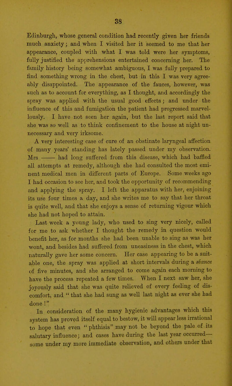 Edinburgh, whose general condition had recently given her friends much anxiety; and when I visited her it seemed to me that her appearance, coupled with what I was told were her symptoms, fully justified the apprehensions entertained concerning her. The family history being somewhat ambiguous, I was fully prepared to find something wrong in the chest, but in this I was very agree- ably disappointed. The appearance of the fauces, however, was such as to account for everything, as I thought, and accordingly the spray was applied with the usual good effects; and under the influence of this and fumigation the patient had progressed marvel- lously. I have not seen her again, but the last report said that she was so well as to think confinement to the house at night un- necessary and very irksome. A very interesting case of cure of an obstinate laryngeal affection of many years' standing has lately passed under my observation. Mrs had long suffered from this disease, which had baffled all attempts at remedy, although she had consulted the most emi- nent medical men in different parts of Europe. Some weeks ago I had occasion to see her, and took the opportunity of recommending and applying the spray. I left the apparatus with her, enjoining its use four times a day, and she writes me to say that her throat is quite well, and that she enjoys a sense of returning vigour which she had not hoped to attain. Last week a ycmng lady, who used to sing very nicely, called for me to ask whether I thought the remedy in question would benefit her, as for months she had been unable to sing as was her wont, and besides had suffered from uneasiness in the chest, which naturally gave her some concern. Her case appearing to be a suit- able one, the spray was applied at short intervals during a seance of five minutes, and she arranged to come again each morning to have the process repeated a few times. When I next saw her, she joyously said that she was quite relieved of every feeling of dis- comfort, and  that she had sung as well last night as ever she had done! In consideration of the many hygienic advantages which this system has proved itself equal to bestow, it will appear less irrational to hope that even  phthisis may not be beyond the pale of its salutary influence; and cases have during the last year occurred— some under my more immediate observation, and others under that