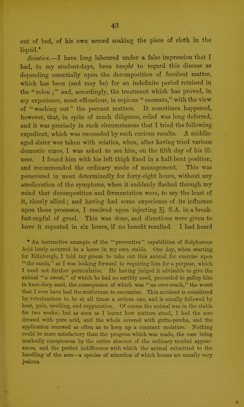 out of bed, of his own accord soaking the piece of cloth in the liquid.* Sciatica.—I have long laboured under a false impression that I had, in my student-days, been taught to regard this disease as depending essentially upon the decomposition of feculent matter, which has been (and may be) for an indefinite period retained in the  colon ; and, accordingly, the treatment which has proved, in my experience, most eflScacious, is copious  enemata, with the view of washing out the peccant matters. It sometimes happened, however, that, in spite of much diligence, relief was long deferred, and it was precisely in such circumstances that I tried the following expedient, which was succeeded by such curious results. A middle- aged slater was taken with sciatica, when, after having tried various domestic cures, I was asked to see him, on the fifth day of his ill- ness. I found him with his left thigh fixed in a half-bent position, and recommended the ordinary mode of management. This was persevered in most determinedly for forty-eight hours, without any amelioration of the symptoms, when it suddenly flashed through my mind that decomposition and fermentation were, to say the least of it, closely allied; and having had some experience of its influence upon these processes, I resolved upon injecting §j. S.A. in a break- fast-cupful of gruel. This was done, and directions were given to have it repeated in six hours, if no benefit resulted. I had heard •An instructive example of the preventive capabilities of Sulphurous Acid lately occurred in a horse in my ovm stable. One day, when starting for Edinburgh, I told my groom to take out this animal for exercise upon the sands, as I was looking forward to requiring him for a purpose, which I need not further particularise. He having judged it advisable to give the animal a sweat, of which he had no earthly need, proceeded to gallop him in knee-deep sand, the consequence of which was an over-reach, the worst that I ever have had the misfortune to encounter. This accident is considered by veterinarians to be at all times a serious one, and is usiially followed by heat, pain, swelling, and suppuration. Of course the animal was in the stable for two weeks; but as soon as I learnt how matters stood, I had the sore dressed with pure acid, and the whole covered with gutta-percha, and the application renewed as often as to keep up a constant moisture. Nothing could be more satisfactory than the progress which was made, the case being markedly conspicuous by the entire absence of the ordinary morbid appear- ances, and the perfect indifference with which the animal submitted to tlie handling of the sore—a species of attention of which horses are usually very jealous. t