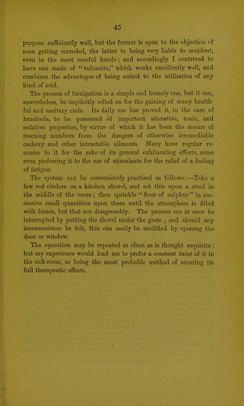 purpose sufficiently -well, but the former is open to the objection of soon getting corroded, the latter to being very liable to accident, even in the most careful hands; and accordingly I contrived to have one made of  vulcanite, which works excellently well, and combines the advantages of being suited to the utilisation of any kind of acid. The process of fumigation is a simple and homely one, but it can, nevertheless, be implicitly relied on for the gaining of many health- ful and sanitary ends. Its daUy use has proved it, in the case of hundreds, to be possessed of important alterative, tonic, and sedative properties, by virtue of which it has been the means of rescuing numbers from the dangers of otherwise irremediable cachexy and other intractable ailments. Many have regular re- course to it for the sake of its general exhilarating effects, some even preferring it to the use of stimulants for the relief of a feeling of fatigue. The system can be conveniently practised as follows:—Take a few red cinders on a kitchen shovel, and set this upon a stool in the middle of the room; then sprinkle  flour of sulphur  in suc- cessive small quantities upon them until the atmosphere is filled with fumes, but that not disagreeably. The process can at once be interrupted by putting the shovel under the grate ; and should any inconvenience be felt, this can easily be modified by opening the door or window. The operation may be repeated as often as is thought requisite ; but my experience would lead me to prefer a constant taint of it in the sick-room, as being the most probable method of securing its full therapeutic effects.