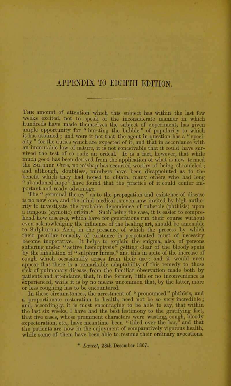 APPENDIX TO EIGHTH EDITION. The amouxit of attention which this subject has within the last few weeks excited, not to speak of the inconsiderate manner in which hundreds have made themselves the subject of experiment, lias given ample opportunity for  Inirsting the bubble  of popularity to wliich it has attained ; and were it not that the agent in tjuestion has a  speci- alty  for the duties wliich are expected of it, and that in accordance Avith an immutable law of nature, it is not conceivable that it could have sur- \dved the test of so rude an ordeal. It is a fact, however, that while much good has been derived from the application of what is now termed the Sulphur Cure, no mishap has occurred wortliy of being chronicled ; and although, doubtless, nimibers have been disappointed as to the benefit which they had hoped to obtain, many others who had long  abandoned hope have foimd that the practice of it could confer im- portant and ready advantage. The  germinal theory  as to the propagation and existence of disease is no new one, and the mind medical is even now invited by high autho- rity to investigate the probable dependence of tubercle (phtlusis) upon a fungous (zymotic) origin.* Such being the case, it is easier to compre- hend how diseases, which have for generations run their course without even acknowledging the influence of the healing art, should be amenable to Sulphurous Acid, in the presence of which the process by which their peculiar tenacity of existence is perpetuated must of necessity become inoperative. It helps to explain the enigma, also, of persons suffering rmder  active htemoptysis getting clear of the bloody sputa by the inhalation of  sulphur fumes, and this in spite of the increase of cough which occasionally arises from their use ; and it would even appear that there is a remarkable adaptability of tliis remedy to those sick of pulmonary disease, from the familiar observation made both by patients and attendants, that, in the former, little or no inconvenience is experienced, while it is by no means uncommon that, by the latter, more or less coughing has to be encountered. In these circumstances, the arrestment of  pronoimced  phthisis, and a proportionate restoration to health, need not be so very incredible; and, accordingly, it is most encouraging to be able to say, that Avitliin the last six weeks, I have had the best testimony to the gratifjong fact, tliat five cjises, whose prominent characters were wasting, cough, bloody expectoration, etc., liave meantime been  tided over the bar, and that tlie patients are now in the enjoyment of comimratively Aagorous health, while some of them have been able to resume their ordinaiy avocations. • Lancet, 28th December 1867.