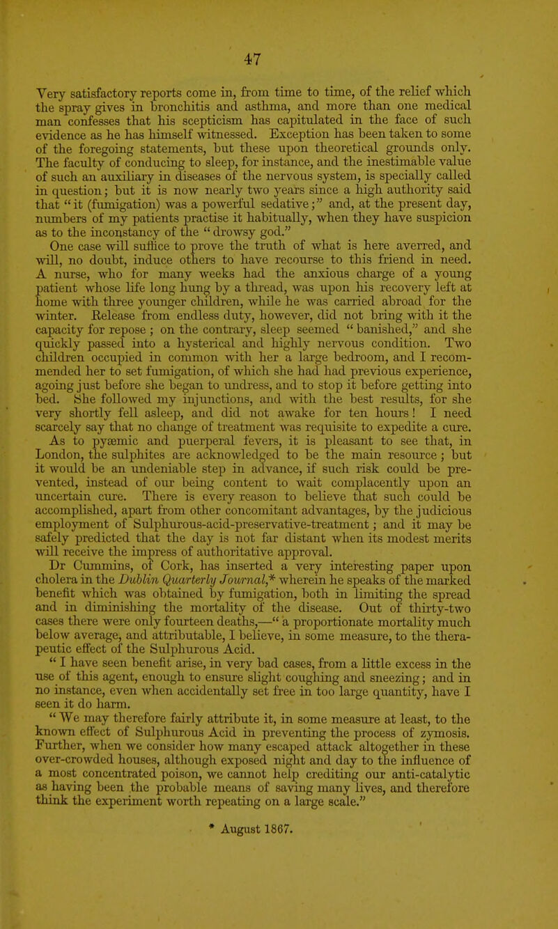 Very satisfactory reports come in, from time to time, of the relief which the spray gives in bronchitis and asthma, and more than one medical man confesses that his scepticism has capitulated in the face of such evidence as he has himseK witnessed. Exception has been taken to some of the foregoing statements, but these upon theoretical grounds only. The faculty of conducing to sleep, for instance, and the inestimable value of such an auxiliary in diseases of the nervous system, is specially called in question; but it is now nearly two years since a high authority said that  it (fimiigation) was a powerful sedative; and, at the present day, nimibers of my patients practise it habitually, when they have suspicion as to the inconstancy of the  drowsy god. One case will suihce to prove the truth of what is here averred, and will, no doubt, induce others to have recourse to this friend in need. A nurse, who for many Aveeks had the anxious charge of a young patient whose life long hung by a tloread, was upon his recovery left at home with three younger children, while he was carried abroad for the winter. Release from endless duty, however, did not bring with it the capacity for repose ; on the contrary, sleep seemed  banished, and she quickly passed into a hysterical and highly nervous condition. Two children occupied in common vnth her a large bedroom, and I recom- mended her to set fimiigation, of which she had had previous experience, agoing just before she began to imdi-ess, and to stop it before getting into bed. yhe followed my injunctions, and Avith the best results, for she very shortly fell asleep, and did not awake for ten hours! I need scarcely say that no change of treatment was requisite to expedite a cure. As to jaytemic and puerperal fevers, it is pleasant to see that, in London, the sulphites are acknowledged to be the main resource ; but it would be an undeniable step in advance, if such risk could be pre- vented, instead of our being content to wait complacently upon an uncertain cure. There is every reason to believe that such could be accomplished, apart from other concomitant advantages, by the judicious employment of Sulphui-ous-acid-preservative-treatment; and it may be safely predicted that the day is not far distant when its modest merits wlH receive the impress of authoritative approval. Dr Cummins, of Cork, has inserted a very interesting paper upon cholera in the Lublin Quarterly Journal * wherein he speaks of the marked benefit which was obtained by fumigation, both in limiting the spread and in diminishing the mortality of the disease. Out of thirty-two cases there were only fourteen deaths,— a proportionate mortality much below average, and attributable, I believe, in some measure, to the thera- peutic effect of the Sulphurous Acid.  I have seen benefit arise, in very bad cases, from a little excess in the use of this agent, enough to ensure slight coughing and sneezing; and in no instance, even when accidentally set fi-ee in too large quantity, have I seen it do harm.  We may therefore fairly attribute it, in some measure at least, to the known effect of Sulphurous Acid in preventing the process of zymosis. Further, Avhen we consider how many escaped attack altogether in these over-crowded houses, although exposed niglit and day to the influence of a most concentrated poison, we cannot help crediting our anti-catalytic as having been the probable means of saving many lives, and therefore think the experiment worth repeating on a lai-ge scale. • August 1867.