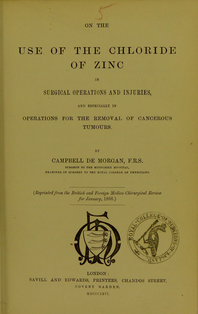 USE OF THE CHLORIDE OF ZINC IN SURGICAL OPEEATJONS AND INJURIES, AUD ESPECIALLY IN OPERATIONS FOR THE REMOVAL OF CANCEROUS TUMOURS. BY CAMPBELL DE MORGAN, F.R.S. BCBGEOir TO THE MIDDLESEX HOSPITAL, EXAMINER Itr 8URGBBT TO THE BOYAL COLLEGE OF PHT8ICIAN3. {Reprinted from the British and Foreign Medico-Chirurgical Review for January, 1866.) LONDON : SAVILL AND EDWARDS, PRINTERS, CHANDOS STREET, COVENT GARDEN. MDCCCLXVI.