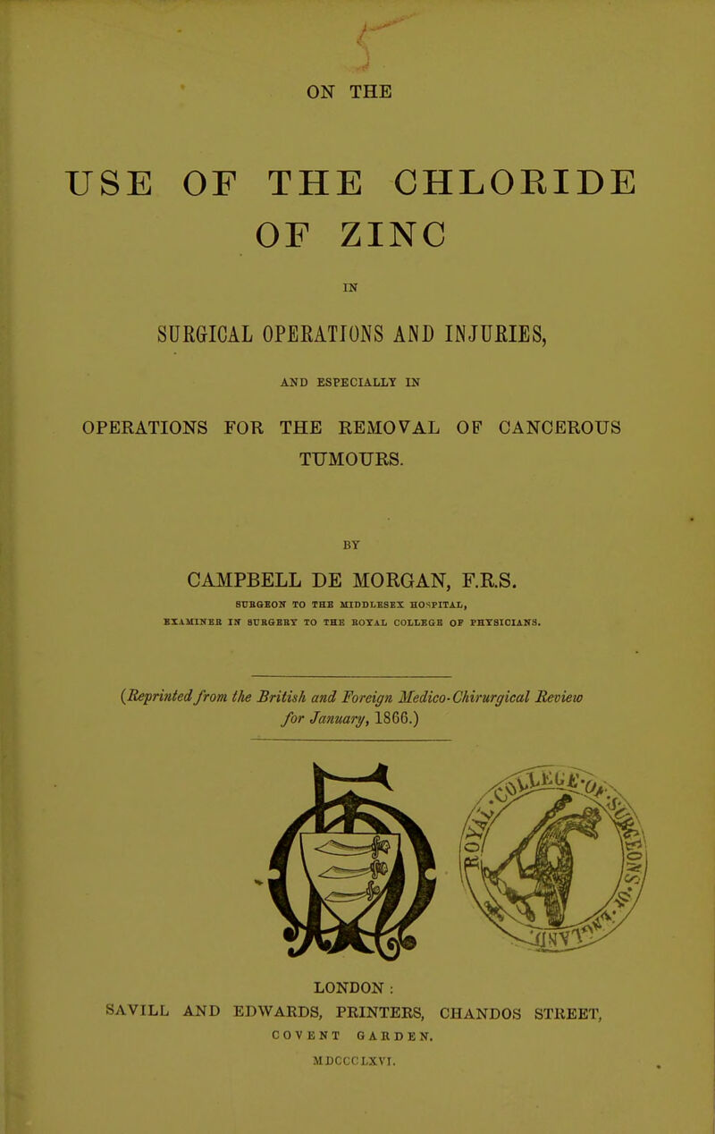 USE OF THE CHLORIDE OF ZINC IN SURGICAL OPERATIONS AND INJURIES, AND ESPECIALLT IN OPERATIONS FOR THE REMOVAL OF CANCEROUS TUMOURS. BY CAMPBELL DE MORGAN, F.RS. 8CBQE0N TO THE MIDDLESEX HOSPITAL, BIAMINBB Iir SUBGEBT TO THE KOTAL COLLEGE OF PHYSICIANS. (Reprifited from the British and Foreign Medico-Chirurgical Review for Janmry, 1866.) LONDON: SAVILL AND EDWAKDS, PRINTEKS, CHANDOS STREET, COVENT GARDEN. MDCCCLXVI.