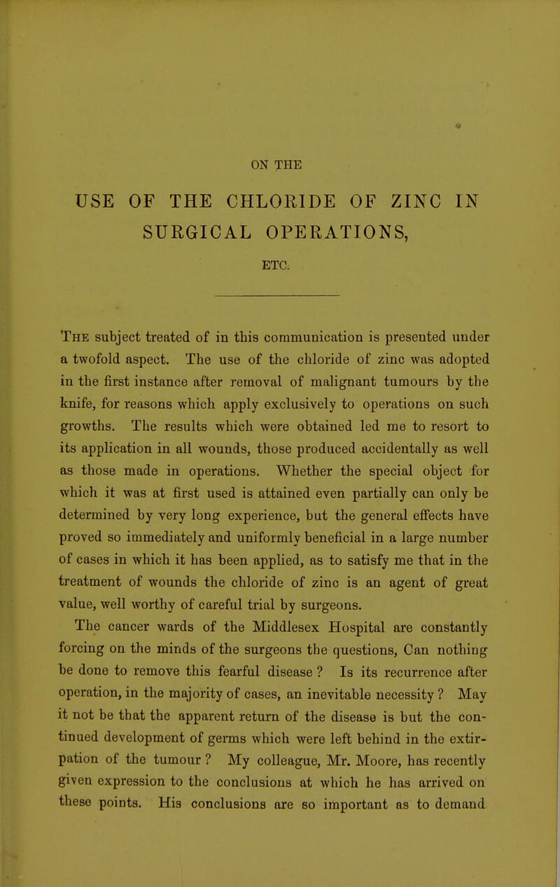 USE OF THE CHLORIDE OF ZINC IN SURGICAL OPERATIONS, ETC. The subject treated of in this communication is presented under a twofold aspect. The use of the chloride of zinc was adopted in the first instance after removal of malignant tumours by the knife, for reasons which apply exclusively to operations on such growths. The results which were obtained led me to resort to its application in all wounds, those produced accidentally as well as those made in operations. Whether the special object for which it was at first used is attained even partially can only be determined by very long experience, but the general effects have proved so immediately and uniformly beneficial in a large number of cases in which it has been applied, as to satisfy me that in the treatment of wounds the chloride of zinc is an agent of great value, well worthy of careful trial by surgeons. The cancer wards of the Middlesex Hospital are constantly forcing on the minds of the surgeons the questions, Can nothing be done to remove this fearful disease ? Is its recurrence after operation, in the majority of cases, an inevitable necessity ? May it not be that the apparent return of the disease is but the con- tinued development of germs which were left behind in the extir- pation of the tumour ? My colleague, Mr. Moore, has recently given expression to the conclusions at which he has arrived on these points. His conclusions are so important as to demand