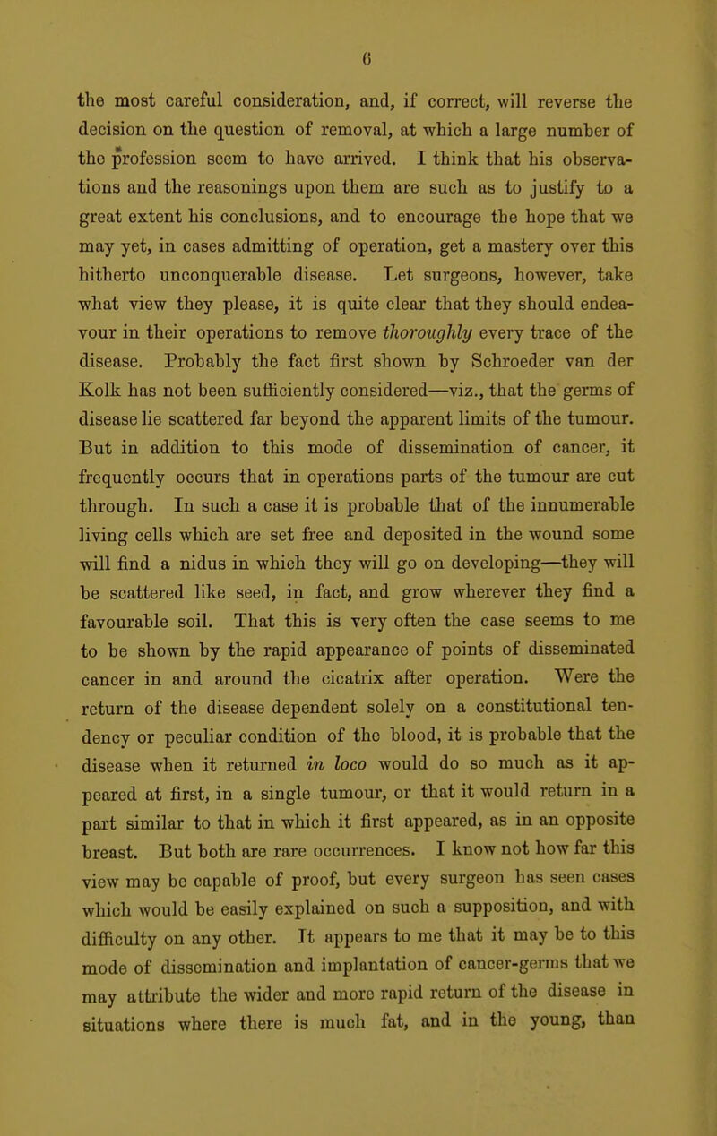 0 the most careful consideration, and, if correct, will reverse the decision on the question of removal, at which a large numher of the profession seem to have arrived. I think that his observa- tions and the reasonings upon them are such as to justify to a great extent his conclusions, and to encourage the hope that we may yet, in cases admitting of operation, get a mastery over this hitherto unconquerable disease. Let surgeons, however, take what view they please, it is quite clear that they should endea- vour in their operations to remove thoroughly every trace of the disease. Probably the fact first shown by Schroeder van der Kolk has not been sufiiciently considered—viz., that the germs of disease lie scattered far beyond the apparent limits of the tumour. But in addition to this mode of dissemination of cancer, it frequently occurs that in operations parts of the tumour are cut through. In such a case it is probable that of the innumerable living cells which are set free and deposited in the wound some will find a nidus in which they will go on developing—they will be scattered like seed, in fact, and grow wherever they find a favourable soil. That this is very often the case seems to me to be shown by the rapid appearance of points of disseminated cancer in and around the cicatrix after operation. Were the return of the disease dependent solely on a constitutional ten- dency or peculiar condition of the blood, it is probable that the disease when it returned in loco would do so much as it ap- peared at first, in a single tumour, or that it would return in a part similar to that in which it first appeared, as in an opposite breast. But both are rare occurrences. I know not how far this view may be capable of proof, but every surgeon has seen cases which would be easily explained on such a supposition, and with difiiculty on any other. It appears to me that it may be to this mode of dissemination and implantation of cancer-germs that we may attribute the wider and more rapid return of the disease in situations where there is much fat, and in the young, than