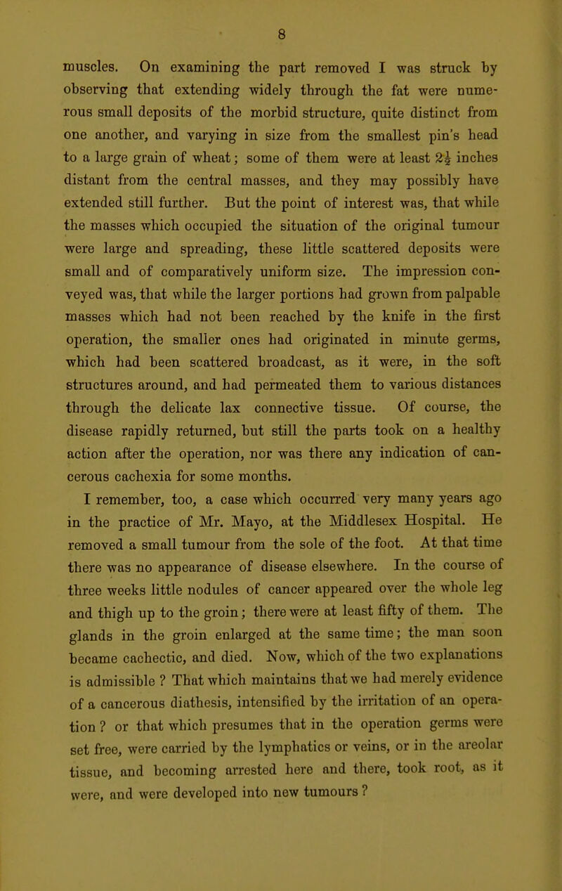 muscles. On examining the part removed I was struck by observing that extending widely through the fat were nume- rous small deposits of the morbid structure, quite distinct from one another, and varying in size from the smallest pin's head to a large grain of wheat; some of them were at least 2^ inches distant from the central masses, and they may possibly have extended still further. But the point of interest was, that while the masses which occupied the situation of the original tumour were large and spreading, these little scattered deposits were small and of comparatively uniform size. The impression con- veyed was, that while the larger portions had grown from palpable masses which had not been reached by the knife in the first operation, the smaller ones had originated in minute germs, which had been scattered broadcast, as it were, in the soft structures around, and had permeated them to various distances through the delicate lax connective tissue. Of course, the disease rapidly returned, but still the parts took on a healthy action after the operation, nor was there any indication of can- cerous cachexia for some months. I remember, too, a case which occurred very many years ago in the practice of Mr. Mayo, at the Middlesex Hospital. He removed a small tumour from the sole of the foot. At that time there was no appearance of disease elsewhere. In the course of three weeks little nodules of cancer appeared over the whole leg and thigh up to the groin; there were at least fifty of them. The glands in the groin enlarged at the same time; the man soon became cachectic, and died. Now, which of the two explanations is admissible ? That which maintains that we had merely evidence of a cancerous diathesis, intensified by the irritation of an opera- tion ? or that which presumes that in the operation germs were set free, were carried by the lymphatics or veins, or in the areolar tissue, and becoming arrested here and there, took root, as it were, and were developed into new tumours ?